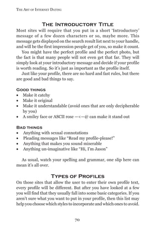 THE ART OF INTERNET DATING


              The Introductory Title
Most sites will require that you put in a short ‘Introductory’
message of a few dozen characters or so, maybe more. This
message gets displayed on the search result list next to your handle,
and will be the first impression people get of you, so make it count.
   You might have the perfect profile and the perfect photo, but
the fact is that many people will not even get that far. They will
simply look at your introductory message and decide if your profile
is worth reading. So it’s just as important as the profile itself.
   Just like your profile, there are no hard and fast rules, but there
are good and bad things to say.

Good things
• Make it catchy
• Make it original
• Make it understandable (avoid ones that are only decipherable
  by you)
• A smiley face or ASCII rose —<—@ can make it stand out

Bad things
• Anything with sexual connotations
• Pleading messages like “Read my profile-please!”
• Anything that makes you sound miserable
• Anything un-imaginative like “Hi, I’m Jason”

  As usual, watch your spelling and grammar, one slip here can
mean it’s all over.

                    Types of Profiles
On those sites that allow the user to enter their own profile text,
every profile will be different. But after you have looked at a few
you will find that they usually fall into some basic categories. If you
aren’t sure what you want to put in your profile, then this list may
help you choose which styles to incorporate and which ones to avoid.


                                 70
 