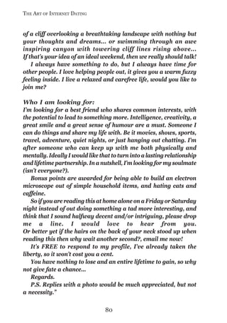 THE ART OF INTERNET DATING


of a cliff overlooking a breathtaking landscape with nothing but
your thoughts and dreams... or swimming through an awe
inspiring canyon with towering cliff lines rising above...
If that’s your idea of an ideal weekend, then we really should talk!
    I always have something to do, but I always have time for
other people. I love helping people out, it gives you a warm fuzzy
feeling inside. I live a relaxed and carefree life, would you like to
join me?

Who I am looking for:
I’m looking for a best friend who shares common interests, with
the potential to lead to something more. Intelligence, creativity, a
great smile and a great sense of humour are a must. Someone I
can do things and share my life with. Be it movies, shows, sports,
travel, adventure, quiet nights, or just hanging out chatting. I’m
after someone who can keep up with me both physically and
mentally. Ideally I would like that to turn into a lasting relationship
and lifetime partnership. In a nutshell, I’m looking for my soulmate
(isn’t everyone?).
   Bonus points are awarded for being able to build an electron
microscope out of simple household items, and hating cats and
caffeine.
   So if you are reading this at home alone on a Friday or Saturday
night instead of out doing something a tad more interesting, and
think that I sound halfway decent and/or intriguing, please drop
me a line. I would love to hear from you.
Or better yet if the hairs on the back of your neck stood up when
reading this then why wait another second?, email me now!
   It’s FREE to respond to my profile, I’ve already taken the
liberty, so it won’t cost you a cent.
   You have nothing to lose and an entire lifetime to gain, so why
not give fate a chance...
   Regards.
   P.S. Replies with a photo would be much appreciated, but not
a necessity.”

                                 80
 