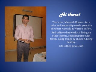 Hi there!
   That’s me, Maneesh Konkar. Am a
 sales and leadership coach, great fan
 of Robert Kiyosaki & Warren Buffett.
  And believe that wealth is living on
  other income, spending time with
family, doing things by choice & being
                  healthy.
         Life is then priceless!!
 