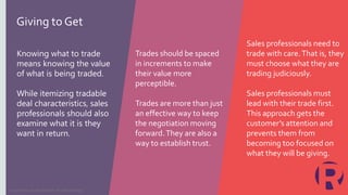 Knowing what to trade
means knowing the value
of what is being traded.
While itemizing tradable
deal characteristics, sales
professionals should also
examine what it is they
want in return.
Trades should be spaced
in increments to make
their value more
perceptible.
Trades are more than just
an effective way to keep
the negotiation moving
forward.They are also a
way to establish trust.
Sales professionals need to
trade with care.That is, they
must choose what they are
trading judiciously.
Sales professionals must
lead with their trade first.
This approach gets the
customer’s attention and
prevents them from
becoming too focused on
what they will be giving.
Copyright © 2019 Richardson. All rights reserved.
Giving to Get
 