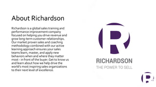 About Richardson
Richardson is a global sales training and
performance improvement company
focused on helping you drive revenue and
grow long-term customer relationships.
Our market proven sales and coaching
methodology combined with our active
learning approach ensures your sales
teams learn, master, and apply new
behaviors when and where they matter
most - in front of the buyer. Get to know us
and learn about how we help drive the
world’s most inspiring sales organizations
to their next level of excellence.
17
 