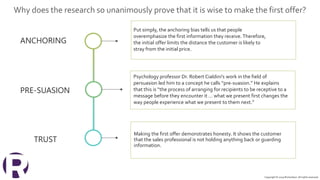 ANCHORING
Put simply, the anchoring bias tells us that people
overemphasize the first information they receive. Therefore,
the initial offer limits the distance the customer is likely to
stray from the initial price.
PRE-SUASION
Psychology professor Dr. Robert Cialdini’s work in the field of
persuasion led him to a concept he calls “pre-suasion.” He explains
that this is “the process of arranging for recipients to be receptive to a
message before they encounter it … what we present first changes the
way people experience what we present to them next.”
TRUST
Making the first offer demonstrates honesty. It shows the customer
that the sales professional is not holding anything back or guarding
information.
Copyright © 2019 Richardson. All rights reserved.
Why does the research so unanimously prove that it is wise to make the first offer?
 
