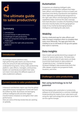 The ultimate guide
to sales productivity
Summary
1. Introduction
2. Current trends in sales productivity
3. Challenges of sales productivity
4. How are companies solving sales productivity
challenges?
5. How to select the right sales productivity
platform?
Introduction
According to recent Salesforce data,
high-performing sales teams use close to three
times the amount of sales technology than
underperforming teams. Using a sales productivity
platform, sales oﬃcers, managers, and business
leaders can seamlessly accomplish their tasks.
Let's learn more about the diﬀerent aspects of
sales enablement software.
A Research and Markets report says that the global
sales performance management market will reach
$3.2 billion by 2026. Businesses are leveraging
artiﬁcial intelligence (AI) and other digital
transformation initiatives to strengthen their sales
performance.
Here are some of the key trends that are catching
on globally.
Current trends in sales productivity
Having a dedicated app for sales oﬃcers and
sales managers empowers them to complete their
tasks more eﬃciently. The apps give them the
mobility to act on the leads on the go and update
their work in real-time.
Data insights
Data insights are quickly becoming a weapon of
choice for several sales teams. The latest data
shows nearly one-third of sales teams are likely
to prioritize leads based on data analysis of
"propensity to buy". Companies leverage
AI-based intelligent sales productivity tools that
oﬀer deeper insights into prospective leads,
locations, and more.
Automation
Mobility
Not using technology to its full
potential
Not leveraging sales automation or productivity
software to its full potential is a common challenge.
Understanding the needs of your sales teams and
using the right technology that can best serve them
can be a game-changer.
Challenges in sales productivity
Companies are adopting intelligent sales
performance management software that helps
sales oﬃcers and managers to focus on leads and
spend less time doing unproductive and repetitive
tasks. Optimally automating lead assignment to
the right sales oﬃcer and leveraging AI & location
capabilities helps maximize the sales coverage.
Auto lead allocation considers the feasibility of lead
execution (nearby leads) and the geographical
scope of any market by leveraging location
intelligence and helping the sales team.
 