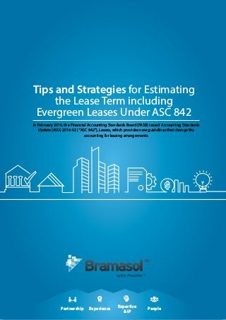 Partnership
Expertise
& IP
Experience People
Tips and Strategies for Estimating
the Lease Term including
Evergreen Leases Under ASC 842
In February 2016, the Financial Accounting Standards Board (FASB) issued Accounting Standards
Update (ASU) 2016-02 (“ASC 842”), Leases, which provides new guidelines that change the
accounting for leasing arrangements.
 