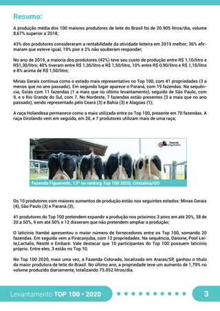 Levantamento TOP 100 • 2020 3
Resumo:
A produção média dos 100 maiores produtores de leite do Brasil foi de 20.905 litros/dia, volume
8,67% superior a 2018;
43% dos produtores consideraram a rentabilidade da atividade leiteira em 2019 melhor; 36% afir-
maram que esteve igual, 19% pior e 2% não souberam responder;
No ano de 2019, a maioria dos produtores (42%) teve seu custo de produção entre R$ 1,10/litro e
R$1,30/litro; 40% tiveram entre R$ 1,30/litro e R$ 1,50/litro, 10% entre R$ 0,90/litro e R$ 1,10/litro
e 8% acima de R$ 1,50/litro;
Minas Gerais continua como o estado mais representativo no Top 100, com 41 propriedades (3 a
menos que no ano passado). Em segundo lugar aparece o Paraná, com 19 fazendas. Na sequên-
cia, Goiás com 11 fazendas (1 a mais que no último levantamento), seguido de São Paulo, com
9, e o Rio Grande do Sul, com 7. No Nordeste, 7 fazendas estão presentes (3 a mais que no ano
passado), sendo representado pelo Ceará (3) e Bahia (3) e Alagoas (1);
A raça Holandesa permanece como a mais utilizada entre os Top 100, presente em 70 fazendas. A
raça Girolando vem em seguida, em 20, e 7 produtores utilizam mais de uma raça;
Os 10 produtores com maiores aumentos de produção estão nos seguintes estados: Minas Gerais
(4), São Paulo (3) e Paraná (3);
41 produtores do Top 100 pretendem expandir a produção nos próximos 3 anos em até 20%, 38 de
20 a 50%, 9 em até 50% e 12 disseram que não pretendem ampliar a produção;
O laticínio Itambé apresentou o maior número de fornecedores entre os Top 100, somando 20
fazendas. Em seguida vem a Piracanjuba, com 12 propriedades. Na sequência, Danone, Pool Lei-
te,Lactalis, Nestlé e Embaré. Vale destacar que 10 participantes do Top 100 possuem laticínio
próprio. Entre eles, 3 estão no Top 10.
No Top 100 2020, mais uma vez, a Fazenda Colorado, localizada em Araras/SP, ganhou o título
da maior produtora de leite do Brasil. No último ano, a propriedade teve um aumento de 1,79% no
volume produzido diariamente, totalizando 75.052 litros/dia.
Fazenda Figueiredo, 13º no ranking Top 100 2020, Cristalina/GO
 