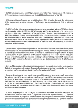 Resumo

• Os 100 maiores produtores em 2012 produziram, em média, 5% a mais do que os 100 maiores de
2011, maior taxa de crescimento observada desde 2008 pelo Levantamento Top 100.

• 45% dos produtores afirmaram que a rentabilidade em 2012 foi abaixo da média dos outros anos,
39% a consideraram na média e apenas 16% afirmaram que a rentabilidade de 2012 foi acima da
média.

• Em 2012, 44% dos 100 maiores produtores tiveram um custo operacional acima de R$0,80 por litro de
leite. Em seguida, a faixa de R$ 0,70 a R$ 0,80 foi citada por 33% dos produtores. 15% dos produtores
tiveram um custo operacional entre R$ 0,60 e R$ 0,70/litro, 7% tiveram seus custos entre R$ 0,50 e
R$0,60/litro e apenas 1% teve custo abaixo de R$ 0,50/litro. Os números deste ano refletem o aumento
dos custos em relação à edição anterior. O custo operacional médio reportado pelos produtores foi de
R$0,78/litro. Um aumento de cerca de R$ 0,04/litro, representando elevação de 5,9%. Para o cálculo
do custo operacional, utilizamos o valor médio entre as faixas de custos e, nos extremos, adicionamos/
subtraímos R$0,10 centavos.

• Minas Gerais é o principal estado produtor de leite e continua líder no número de fazendas, tendo
participação de 41%. O Paraná mantém firme a segunda posição, com 19% das propriedades. Goiás
foi o estado que apresentou maior aumento no número de produtores da listagem saltando de 8 para
12, um aumento de 50%. São Paulo continua sendo responsável por 3 dos 5 maiores produtores
do país, embora tenha, ao longo dos anos, perdido produtores na listagem (em 2001, respondia por
29% contra 10% nesse ano). Também é a primeira vez que Goiás aparece a frente de São Paulo na
pesquisa.

• Entre os 10 maiores produtores que mais se destacaram em relação a aumentos na produção, o
Sudeste foi responsável pela metade. Os outros 5 maiores aumentos foram registrados no Nordeste
(um produtor na Bahia e outro no Ceará) e no Sul (3 produtores do Paraná.)

• O sistema de produção de maior ocorrência entre os 100 maiores foi novamente o confinamento total
dos animais, com 58%, seguido pelo semi-confinamento, com 22% dos produtores e por sistemas
predominantemente baseados em pastagens, com 20%. Dentre as fazendas que possuem o sistema
confinado, 67% utilizam Free-Stall e 33% confinam utilizando piquetes de terra. No grupo dos maiores
produtores, o confinamento total tem crescido em importância. Das 19 novas fazendas que entraram
no Top 100 neste ano, 10 utilizam o sistema confinado, 6 possuem o sistema semi-confinado e 3 usam
predominantemente pastagens.

• A média de produção foi de 27,8 kg/dia nos rebanhos confinados, sendo de 29,9kg/dia nas
propriedades que utilizam Free-Stall e 23,4kg/dia nas que utilizam piquetes de terra, 21,1 kg/dia no
semi-confinamento e 20,2 kg/dia no sistema baseado em pastagens. Essa média sofreu uma ligeira
queda em relação ao ano passado, quando as médias de produção foram de 28,3 kg/dia nos rebanhos



LEVANTAMENTO TOP 100 • 2013                                                                         2
 