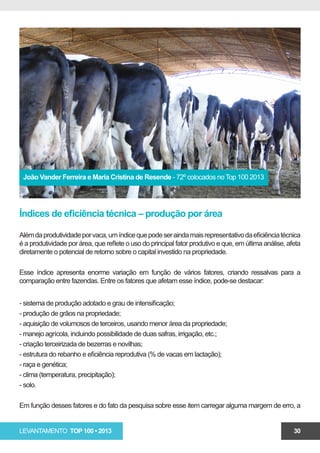 João Vander Ferreira e Maria Cristina de Resende - 72º colocados no Top 100 2013




Índices de eficiência técnica – produção por área

Além da produtividade por vaca, um índice que pode ser ainda mais representativo da eficiência técnica
é a produtividade por área, que reflete o uso do principal fator produtivo e que, em última análise, afeta
diretamente o potencial de retorno sobre o capital investido na propriedade.

Esse índice apresenta enorme variação em função de vários fatores, criando ressalvas para a
comparação entre fazendas. Entre os fatores que afetam esse índice, pode-se destacar:


- sistema de produção adotado e grau de intensificação;
- produção de grãos na propriedade;
- aquisição de volumosos de terceiros, usando menor área da propriedade;
- manejo agrícola, incluindo possibilidade de duas safras, irrigação, etc.;
- criação terceirizada de bezerras e novilhas;
- estrutura do rebanho e eficiência reprodutiva (% de vacas em lactação);
- raça e genética;
- clima (temperatura, precipitação);
- solo.

Em função desses fatores e do fato da pesquisa sobre esse item carregar alguma margem de erro, a


LEVANTAMENTO TOP 100 • 2013                                                                            30
 