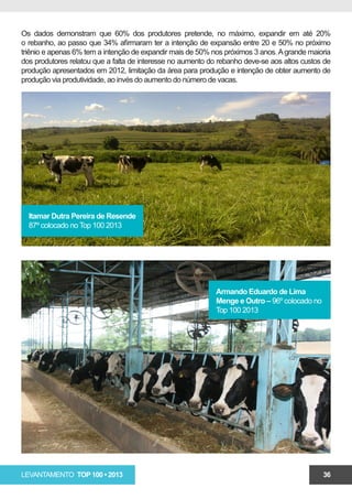 Os dados demonstram que 60% dos produtores pretende, no máximo, expandir em até 20%
o rebanho, ao passo que 34% afirmaram ter a intenção de expansão entre 20 e 50% no próximo
triênio e apenas 6% tem a intenção de expandir mais de 50% nos próximos 3 anos. A grande maioria
dos produtores relatou que a falta de interesse no aumento do rebanho deve-se aos altos custos de
produção apresentados em 2012, limitação da área para produção e intenção de obter aumento de
produção via produtividade, ao invés do aumento do número de vacas.




  Itamar Dutra Pereira de Resende
  87º colocado no Top 100 2013




                                                             Armando Eduardo de Lima
                                                             Menge e Outro – 96º colocado no
                                                             Top 100 2013




LEVANTAMENTO TOP 100 • 2013                                                                    36
 
