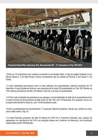 LEVANTAMENTO TOP 100 • 2016 3
• Entre os 10 produtores com maiores aumentos na produção diária, 4 são da região Sudeste (3 em
Minas Gerais e 1 em São Paulo). Outros 3 produtores são do estado do Paraná, 2 do Ceará e 1 de
Goiás.
• A raça holandesa permanece como a mais utilizada nas propriedades, estando presente em 76
fazendas.Araça Girolando diminuiu sua presença de 44 para 35 propriedades no Top 100. Dentre os
100 maiores produtores de leite, 29 utilizam mais de uma raça na propriedade.
• O Pool Leite (entidade de produtores que agrega a comercialização do leite de 8 cooperativas) teve
o maior número de fornecedores de leite entre os Top 100, com 19 fazendas. Em seguida, com 15
fornecedores, está a Itambé e, em terceiro lugar, a Danone, com 14 produtores.
• Entre os participantes do levantamento, 11 possuem laticínios próprios. Sendo que, dentre os onze,
cinco estão entre o Top 15.
• A maior fazenda produtora de leite do Brasil em 2015 foi a Fazenda Colorado, que, apesar de
apresentar um decréscimo de 3,4% na produção desse ano, continua na liderança, com produção
média diária de 60.729 litros/dia.
Fazenda Santa Rita,Agrindus S/A, Descalvado-SP – 3ª colocada no Top 100 2016
 