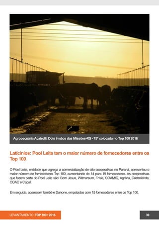 LEVANTAMENTO TOP 100 • 2016 39
AgropecuáriaAcatrolli, Dois Irmãos das Missões-RS - 75ª colocada no Top 100 2016
Latícinios: Pool Leite tem o maior número de fornecedores entre os
Top 100
O Pool Leite, entidade que agrega a comercialização de oito cooperativas no Paraná, apresentou o
maior número de fornecedores Top 100, aumentando de 14 para 19 fornecedores. As cooperativas
que fazem parte do Pool Leite são: Bom Jesus, Witmarsum, Frísia, COAMIG, Agrária, Castrolanda,
COAC e Capal.
A Itambé manteve-se em segundo lugar, mas, comparando com a edição anterior, aumentou de 12
para 15 produtores de leite no Top 100.
 