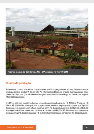 LEVANTAMENTO TOP 100 • 2016 41
Fazenda Morada do Sol, Bambuí-MG – 91ª colocada no Top 100 2016
Custos de produção
Para estimar o custo operacional dos produtores em 2015, perguntamos sobre a faixa de custo de
produção para se produzir 1 litro de leite. As informações obtidas, no entanto, foram passadas pelos
produtores, de forma que não houve checagem a respeito da metodologia adotada e das próprias
informações passadas.
Em 2015, 55% dos produtores tiveram um custo operacional acima de R$ 1,00/litro. A faixa de R$
0,90 a R$ 1,00/litro foi citada por 24% dos produtores, sendo a segunda mais comum aos Top 100
desse ano. Em terceiro lugar, a faixa escolhida por 14% dos produtores foi a de R$ 0,80 a R$ 0,90/
litro, seguida de 4% de produtores que disseram ter sido de R$ 0,70 a R$ 0,80/litro a faixa de custo de
produção em 2015. Custos abaixo de R$ 0,70/litro foram informados por apenas 3% dos produtores.
 