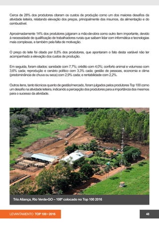 LEVANTAMENTO TOP 100 • 2016 48
Cerca de 28% dos produtores citaram os custos de produção como um dos maiores desafios da
atividade leiteira, relatando elevação dos preços, principalmente dos insumos, da alimentação e do
combustível.
Aproximadamente 14% dos produtores julgaram a mão-de-obra como outro item importante, devido
à necessidade de qualificação de trabalhadores rurais que saibam lidar com informática e tecnologias
mais complexas, e também pela falta de motivação.
O preço do leite foi citado por 8,8% dos produtores, que apontaram o fato desta variável não ter
acompanhado a elevação dos custos de produção.
Em seguida, foram citados: sanidade com 7,7%; crédito com 4,0%; conforto animal e volumoso com
3,6% cada; reprodução e cenário político com 3,3% cada; gestão de pessoas, economia e clima
(predominância de chuva ou seca) com 2,9% cada; e rentabilidade com 2,2%.
Outrositens,tantotécnicosquantodegestão/mercado,foramjulgadospelosprodutoresTop100como
umdesafionaatividadeleiteira,indicandoapercepçãodosprodutoresparaaimportânciadosmesmos
para o sucesso da atividade.
TrioAliança, Rio Verde-GO – 108º colocado no Top 100 2016
 