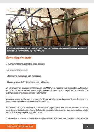 LEVANTAMENTO TOP 100 • 2016 6
EsperançaAgropecuáriaIndústriaLtda.,FazendaTeotônioeFazendaMelancias,Madalena/
Russas-CE – 8ª colocada no Top 100 2016
Metodologia adotada
O levantamento contou com três fases distintas:
• Levantamento preliminar;
• Checagem e autorização para publicação;
• Confirmação de dados levantados com os laticínios.
No Levantamento Preliminar, divulgamos no site MilkPoint a iniciativa, visando receber contribuições
por parte dos leitores do site. Nesta etapa, recebemos cerca de 200 sugestões de fazendas que
poderiam estar ranqueadas entre os 100 maiores.
Nesta fase, nosso objetivo era ter uma produção aproximada, para então passar à fase de checagem,
visando obter os dados consolidados do ano de 2015.
Na Fase de Checagem, contatamos individualmente os produtores selecionados, visando confirmar a
produção e os dados básicos (nome da fazenda, município, laticínio para o qual comercializa o leite) e
pedir autorização para publicação dos dados.
Como critério, adotamos a produção comercializada em 2015, em litros, e não a produção bruta,
 
