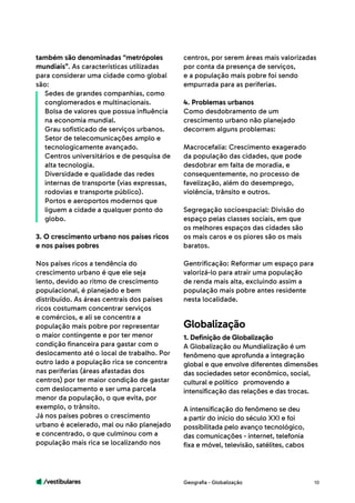 /vestibulares 10
também são denominadas “metrópoles
mundiais”. As características utilizadas
para considerar uma cidade como global
são:
Sedes de grandes companhias, como
conglomerados e multinacionais.
Bolsa de valores que possua influência
na economia mundial.
Grau sofisticado de serviços urbanos.
Setor de telecomunicações amplo e
tecnologicamente avançado.
Centros universitários e de pesquisa de
alta tecnologia.
Diversidade e qualidade das redes
internas de transporte (vias expressas,
rodovias e transporte público).
Portos e aeroportos modernos que
liguem a cidade a qualquer ponto do
globo.
3. O crescimento urbano nos países ricos
e nos países pobres
Nos países ricos a tendência do
crescimento urbano é que ele seja
lento, devido ao ritmo de crescimento
populacional, é planejado e bem
distribuído. As áreas centrais dos países
ricos costumam concentrar serviços
e comércios, e ali se concentra a
população mais pobre por representar
o maior contingente e por ter menor
condição financeira para gastar com o
deslocamento até o local de trabalho. Por
outro lado a população rica se concentra
nas periferias (áreas afastadas dos
centros) por ter maior condição de gastar
com deslocamento e ser uma parcela
menor da população, o que evita, por
exemplo, o trânsito.
Já nos países pobres o crescimento
urbano é acelerado, mal ou não planejado
e concentrado, o que culminou com a
população mais rica se localizando nos
centros, por serem áreas mais valorizadas
por conta da presença de serviços,
e a população mais pobre foi sendo
empurrada para as periferias.
4. Problemas urbanos
Como desdobramento de um
crescimento urbano não planejado
decorrem alguns problemas:
Macrocefalia: Crescimento exagerado
da população das cidades, que pode
desdobrar em falta de moradia, e
consequentemente, no processo de
favelização, além do desemprego,
violência, trânsito e outros.
Segregação socioespacial: Divisão do
espaço pelas classes sociais, em que
os melhores espaços das cidades são
os mais caros e os piores são os mais
baratos.
Gentrificação: Reformar um espaço para
valorizá-lo para atrair uma população
de renda mais alta, excluindo assim a
população mais pobre antes residente
nesta localidade.
Geografia - Globalização
1. Definição de Globalização
A Globalização ou Mundialização é um
fenômeno que aprofunda a integração
global e que envolve diferentes dimensões
das sociedades setor econômico, social,
cultural e político promovendo a
intensificação das relações e das trocas.
A intensificação do fenômeno se deu
a partir do início do século XXI e foi
possibilitada pelo avanço tecnológico,
das comunicações - internet, telefonia
fixa e móvel, televisão, satélites, cabos
Globalização
 