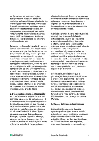 /vestibulares 11
de fibra ótica, por exemplo - e dos
transportes em especial o aéreo e o
marítimo, pois possibilitou a circulação das
informações entre empresas, instituições
financeiras, governos, pessoas e outros.
Estas inovações tecnológicas são por
muitas vezes relacionados à expressão
“encurtamento das distâncias”, haja vista
que, a partir destes avanços a relação
tempo-espaço foi alterada e a uma nova
configuração surgiu.
Esta nova configuração da relação tempo-
espaço se caracterizou pela possibilidade
de se percorrer grandes distâncias em um
tempo menor. Se na época das grandes
navegações a contagem do tempo e
ra em dias ou meses, como no caso de
uma viagem de navio, atualmente esta
contagem é feita em horas, como no caso
de uma viagem de avião, ou até segundos,
como no caso de uma videoconferência.
A partir destas relações ocorrem as trocas
econômicas, sociais, políticas, culturais e
outras entre as sociedades. Estas relações
e trocas possibilitam a formação do que
comumente se chama de uma “aldeia
global, ou seja, a formação de uma rede
de conexões que cria assim um mundo
interligado, uma grande aldeia.
2. Debate sobre o início da globalização
Há o debate acerca do período em que
se iniciou o processo de globalização. Há
aqueles que acreditam que este processo
teve início no período em que vigorava o
capitalismo comercial, período este das
grandes navegações e que se estendeu
do século XV até o XVIII. Nesta época
os países europeus, destacadamente
Portugal, Espanha, Inglaterra e França,
estavam em busca de novas rotas de
comércio, sobretudo em direção às Índias,
colocando assim fim à hegemonia das
cidades italianas de Gênova e Veneza que
dominavam as rotas comerciais conhecidas
até aquele momento. Cabe destacar a
vigência da doutrina mercantilista e a
intervenção governamental nas relações
comerciais neste período.
Contudo a grande maioria dos estudiosos
defende que o termo globalização
está associado à queda do socialismo
e ascensão do capitalismo financeiro
e informacional, período em que foi
marcante a concentração e a centralização
de capitais, onde se originaram
monopólios e oligopólios em diversos
setore s da economia, no caso do Brasil
pode se identificar a ocorrência destes
no setor de bebidas, por exemplo. Neste
mesmo período foram introduzidas novas
tecnologias e novas fontes de energia
no processo produtivo. Há , portanto, a
expansão do mercado.
Sendo assim, considera-se que a
globalização é um processo relacionado
à evolução do capitalismo e que vem
ocorrendo desde a época das grandes
navegações mas que só se consolidou
de fato em um período mais recente,
isso porque está associado à evolução
do capitalismo, tendo como marco o
fim da Guerra Fria e da União Soviética
(Socialista) ou o fim da Segunda Guerra
Mundial.
3. O papel do Estado e das empresas
A globalização apresenta diversos
agentes que interagem entre si e assim
estabelecem trocas originando um arranjo
singular no cenário mundial. Dentre
estes identificam -se dois agentes chave,
os Estados nacionais e as empresas,
mais especificamente as transnacionais
Geografia - Globalização
 