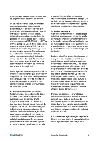 /vestibulares 12
empresas que possuem sede em seu país
de origem e filiais ao redor do mundo.
Os Estados nacionais são fundamentais
dentro do contexto de um mundo
globalizado, isso porque são eles que
originam os blocos econômicos - arranjo
entre países para se facilitar trocas,
sobretudo comerciais, mas também de
pessoas em alguns casos, pode -se citar
como exemplos o MERCOSUL, o NAFTA e
a União Europeia -, além disso cabe a este
agente organizar o seu território, e por
extensão, a entrada de produtos, pessoas
e culturas externos a ele. Cabe destacar
a característica neoliberal adotada pelos
países neste contexto de globalização,
em que se defende o Estado mínimo, ou
seja, uma menor atuação do Estado na
economia com o objetivo de reduzir as
barreiras aos fluxos globais.
Outro agente-chave deste processo são as
empresas transnacionais que estabelecem
um padrão de consumo e desfragmentam
a sua produção ao redor do mundo em
busca de vantagens econômicas, tais
como subsídios, criando assim uma rede
de produção global.
Há ainda outros agentes igualmente
fundamentais no engendramento deste
processo, tais como os organismos
supranacionais tais como a OMC
(Organização Mundial do Comércio)
que está além de uma escala nacional de
um país, que se coloca como um órgão
independente e que possui papel de
decisão, mediação e deliberação sobre
assuntos comerciais entre os países -,
o mercado financeiro - este propiciado
pela fluidez da informação no espaço
possibilita trocas cada vez mais rápidas e
ao mesmo tempo gera impactos sociais
e econômicos em diversas escalas,
impactando profundamente o espaço -, e
também a infra estrutura técnica 	 pode-se
citar como desdobramento deste agente a
rapidez da circulação de informações.
4. O papel da cultura
Como dito anteriormente, a globalização
relaciona-se não apenas com a dimensão
comercial e financeira, mas também com
a dimensão cultural. Com a facilitação das
comunicações houve consequentemente
a ampliação das trocas culturais, sem que
para isso fosse necessário uma integração
territorial.
Pode-se identificar exemplos disso como,
a ampliação do acesso à internet, que
possibilita trocas culturais entre pessoas
de diversas partes do mundo, . e o papel
desempenhado pela mídia, que a partir
de, por exemplo, comerciais para a venda
de produtos, difunde um padrão mundial,
seja este o padrão de moda, padrão de
hábitos, padrão de consumo ou outros.
Há ainda a possibilidade troca cultural a
partir de filmes, séries, músicas e outros.
Cabe destacar que a língua inglesa se
torna neste momento o idioma universal
utilizado para a comunicação.
Destaca-se, portanto, por um lado, a
possibilidade de trocas e enriquecimento
cultural, e por outro a tendência de
homogeneização dos padrões culturais ao
redor do mundo, ou seja, a padronização
dos indivíduos tendo por base uma cultura
dominante, enfraquecendo assim culturas
nacionais e locais.
5. Como ocorre a globalização na prática?
Com o exemplo abaixo é possível visualizar
como a globalização se dá na prática:
Geografia - Globalização
 