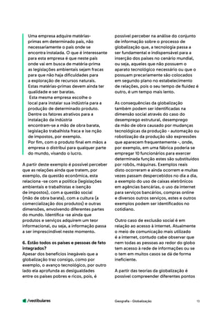 /vestibulares 13
Uma empresa adquire matérias-
primas em determinado país, não
necessariamente o país onde se
encontra instalada. O que é interessante
para esta empresa é que neste país
onde vai em busca de matéria-prima
as legislações ambientais sejam fracas
para que não haja dificuldades para
a exploração de recursos naturais.
Estas matérias-primas devem ainda ter
qualidade e ser baratas.
Esta mesma empresa escolhe o
local para instalar sua indústria para a
produção de determinado produto.
Dentre os fatores atrativos para a
instalação da indústria
encontram-se a mão de obra barata,
legislação trabalhista fraca e ise nção
de impostos, por exemplo.
Por fim, com o produto final em mãos a
empresa o distribui para qualquer parte
do mundo, visando o lucro.
A partir deste exemplo é possível perceber
que as relações ainda que tratem, por
exemplo, da questão econômica, esta
relaciona -se com a política (legislações
ambientais e trabalhistas e isenção
de impostos), com a questão social
(mão de obra barata), com a cultura (a
comercialização dos produtos) e outras
dimensões, envolvendo diferentes partes
do mundo. Identifica -se ainda que
produtos e serviços adquirem um teor
informacional, ou seja, a informação passa
a ser imprescindível neste momento.
6. Estão todos os países e pessoas de fato
integrados?
Apesar dos benefícios inegáveis que a
globalização traz consigo, como por
exemplo, o avanço tecnológico, por outro
lado ela aprofunda as desigualdades
entre os países pobres e ricos, pois, é
possível perceber na análise do conjunto
de informação sobre o processo de
globalização que, a tecnologia passa a
ser fundamental e indispensável para a
inserção dos países no cenário mundial,
ou seja, aqueles que não possuem o
aparato tecnológico necessário ou que o
possuam precariamente são colocados
em segundo plano no estabelecimento
de relações, pois o seu tempo de fluidez é
outro, é um tempo mais lento.
As consequências da globalização
também podem ser identificadas na
dimensão social através do caso do
desemprego estrutural, desemprego
da mão de obra causado por mudanças
tecnológicas da produção - automação ou
robotização da produção são expressões
que aparecem frequentemente -, onde,
por exemplo, em uma fábrica poderia se
empregar 10 funcionários para exercer
determinada função estes são substituídos
por robôs, máquinas. Exemplos reais
disto ocorreram e ainda ocorrem e muitas
vezes passam despercebidos no dia a dia,
a exemplo do uso de caixas eletrônicos
em agências bancárias, o uso da internet
para serviços bancários, compras online
e diversos outros serviços, estes e outros
exemplos podem ser identificados no
cotidiano.
Outro caso de exclusão social é em
relação ao acesso à internet. Atualmente
o meio de comunicação mais utilizado
é a internet, contudo cabe observar que
nem todas as pessoas ao redor do globo
tem acesso à rede de informações ou se
o tem em muitos casos se dá de forma
ineficiente.
A partir das teorias da globalização é
possível compreender diferentes pontos
Geografia - Globalização
 