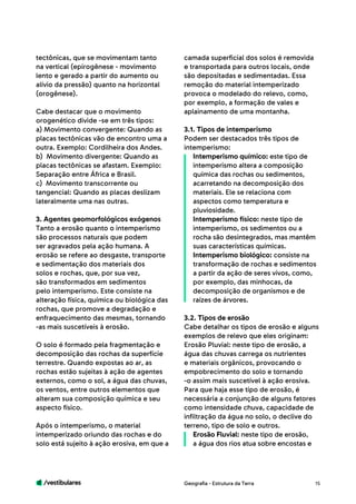 /vestibulares 15
tectônicas, que se movimentam tanto
na vertical (epirogênese - movimento
lento e gerado a partir do aumento ou
alívio da pressão) quanto na horizontal
(orogênese).
Cabe destacar que o movimento
orogenético divide -se em três tipos:
a) Movimento convergente: Quando as
placas tectônicas vão de encontro uma a
outra. Exemplo: Cordilheira dos Andes.
b) Movimento divergente: Quando as
placas tectônicas se afastam. Exemplo:
Separação entre África e Brasil.
c) Movimento transcorrente ou
tangencial: Quando as placas deslizam
lateralmente uma nas outras.
3. Agentes geomorfológicos exógenos
Tanto a erosão quanto o intemperismo
são processos naturais que podem
ser agravados pela ação humana. A
erosão se refere ao desgaste, transporte
e sedimentação dos materiais dos
solos e rochas, que, por sua vez,
são transformados em sedimentos
pelo intemperismo. Este consiste na
alteração física, química ou biológica das
rochas, que promove a degradação e
enfraquecimento das mesmas, tornando
-as mais suscetíveis à erosão.
O solo é formado pela fragmentação e
decomposição das rochas da superfície
terrestre. Quando expostas ao ar, as
rochas estão sujeitas à ação de agentes
externos, como o sol, a água das chuvas,
os ventos, entre outros elementos que
alteram sua composição química e seu
aspecto físico.
Após o intemperismo, o material
intemperizado oriundo das rochas e do
solo está sujeito à ação erosiva, em que a
camada superficial dos solos é removida
e transportada para outros locais, onde
são depositadas e sedimentadas. Essa
remoção do material intemperizado
provoca o modelado do relevo, como,
por exemplo, a formação de vales e
aplainamento de uma montanha.
3.1. Tipos de intemperismo
Podem ser destacados três tipos de
intemperismo:
Intemperismo químico: este tipo de
intemperismo altera a composição
química das rochas ou sedimentos,
acarretando na decomposição dos
materiais. Ele se relaciona com
aspectos como temperatura e
pluviosidade.
Intemperismo físico: neste tipo de
intemperismo, os sedimentos ou a
rocha são desintegrados, mas mantêm
suas características químicas.
Intemperismo biológico: consiste na
transformação de rochas e sedimentos
a partir da ação de seres vivos, como,
por exemplo, das minhocas, da
decomposição de organismos e de
raízes de árvores.
3.2. Tipos de erosão
Cabe detalhar os tipos de erosão e alguns
exemplos de relevo que eles originam:
Erosão Pluvial: neste tipo de erosão, a
água das chuvas carrega os nutrientes
e materiais orgânicos, provocando o
empobrecimento do solo e tornando
-o assim mais suscetível à ação erosiva.
Para que haja esse tipo de erosão, é
necessária a conjunção de alguns fatores
como intensidade chuva, capacidade de
infiltração da água no solo, o declive do
terreno, tipo de solo e outros.
Erosão Fluvial: neste tipo de erosão,
a água dos rios atua sobre encostas e
Geografia - Estrutura da Terra
 
