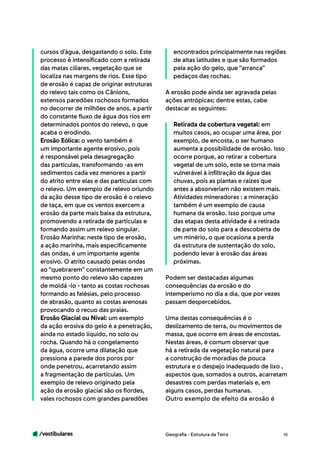 /vestibulares 16
cursos d’água, desgastando o solo. Este
processo é intensificado com a retirada
das matas ciliares, vegetação que se
localiza nas margens de rios. Esse tipo
de erosão é capaz de originar estruturas
do relevo tais como os Cânions,
extensos paredões rochosos formados
no decorrer de milhões de anos, a partir
do constante fluxo de água dos rios em
determinados pontos do relevo, o que
acaba o erodindo.
Erosão Eólica: o vento também é
um importante agente erosivo, pois
é responsável pela desagregação
das partículas, transformando -as em
sedimentos cada vez menores a partir
do atrito entre elas e das partículas com
o relevo. Um exemplo de relevo oriundo
da ação desse tipo de erosão é o relevo
de taça, em que os ventos exercem a
erosão da parte mais baixa da estrutura,
promovendo a retirada de partículas e
formando assim um relevo singular.
Erosão Marinha: neste tipo de erosão,
a ação marinha, mais especificamente
das ondas, é um importante agente
erosivo. O atrito causado pelas ondas
ao “quebrarem” constantemente em um
mesmo ponto do relevo são capazes
de moldá -lo - tanto as costas rochosas
formando as falésias, pelo processo
de abrasão, quanto as costas arenosas
provocando o recuo das praias.
Erosão Glacial ou Nival: um exemplo
da ação erosiva do gelo é a penetração,
ainda no estado líquido, no solo ou
rocha. Quando há o congelamento
da água, ocorre uma dilatação que
pressiona a parede dos poros por
onde penetrou, acarretando assim
a fragmentação de partículas. Um
exemplo de relevo originado pela
ação da erosão glacial são os fiordes,
vales rochosos com grandes paredões
encontrados principalmente nas regiões
de altas latitudes e que são formados
pela ação do gelo, que “arranca”
pedaços das rochas.
A erosão pode ainda ser agravada pelas
ações antrópicas; dentre estas, cabe
destacar as seguintes:
Retirada da cobertura vegetal: em
muitos casos, ao ocupar uma área, por
exemplo, de encosta, o ser humano
aumenta a possibilidade de erosão. Isso
ocorre porque, ao retirar a cobertura
vegetal de um solo, este se torna mais
vulnerável à infiltração da água das
chuvas, pois as plantas e raízes que
antes a absorveriam não existem mais.
Atividades mineradoras : a mineração
também é um exemplo de causa
humana da erosão. Isso porque uma
das etapas desta atividade é a retirada
de parte do solo para a descoberta de
um minério, o que ocasiona a perda
da estrutura de sustentação do solo,
podendo levar à erosão das áreas
próximas.
Podem ser destacadas algumas
consequências da erosão e do
intemperismo no dia a dia, que por vezes
passam despercebidos.
Uma destas consequências é o
deslizamento de terra, ou movimentos de
massa, que ocorre em áreas de encostas.
Nestas áreas, é comum observar que
há a retirada da vegetação natural para
a construção de moradias de pouca
estrutura e o despejo inadequado de lixo ,
aspectos que, somados a outros, acarretam
desastres com perdas materiais e, em
alguns casos, perdas humanas.
Outro exemplo de efeito da erosão é
Geografia - Estrutura da Terra
 