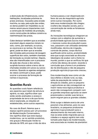 /vestibulares 17
a destruição de infraestruturas, como
habitações, localizadas próximas às
praias arenosas. Causados pela erosão
marinha, ou seja, pela ação das ondas,
os danos podem ser impedidos ou ao
menos serem pouco impactantes com
a construção de medidas de proteção,
como construções de defesa costeira ou
realimentação das praias.
Cabe destacar também que as erosões
acarretam alguns aspectos visíveis no
solo, como, por exemplo, os sulcos,
as voçorocas e as ravinas. De modo
geral, pode-se dizer que as erosões
são iniciadas pelo processo de lavagem
superficial dos solos, também chamado
de lixiviação ou erosão laminar. Depois,
elas são intensificadas com o processo
de ação das chuvas e dos ventos,
surgindo buracos sobre a terra; são as
chamadas erosões em sulcos ou sulcos
erosivos. Quando os agentes exógenos
do relevo continuam a atuar, pode
ocorrer o processo de formação de
ravinas e voçorocas.
As questões rurais fazem referência
aos aspectos que tratam da estrutura
agrária, ou seja, significa dizer que
estão sendo analisados o acesso à
propriedade de terra e de que forma
esta é explorada, as relações ali
estabelecidas, entre outros aspectos.
No caso do Brasil, falamos que o
espaço agrário passou por um processo
de Modernização Conservadora,
isto significa dizer que este espaço
modernizou -se no sentido produtivo,
isto graças à Revolução Verde na
década de 1970, em que a mão de obra
Questões Rurais
humana passou a ser dispensada em
favor do uso de maquinário agrícola
entre outras inovações. Por outro
lado essa modernização não chegou
à esfera das relações sociais, pois a
concentração de renda se fortaleceu
ainda mais.
As inovações tecnológicas chegaram ao
campo com o objetivo de aumentar a
produtividade agrícola (lucros maiores
+ menores custos de produção) e para
isso, passaram a ser utilizadas sementes
modificadas, técnica de irrigação,
controle de pestes, corpo técnico
qualificado entre outros, produtividade
esta que surgiu associada ao discurso
ideológico de acabar com a fome no
mundo, porém o que se verificou foi que
a fome não deixou de existir, levando à
conclusão que a fome é um problema
de má distribuição e não de pequena
produção agrícola já que esta cresceu.
Esta modernização teve como um de
seus efeitos o êxodo rural, ou seja,
saída da população do campo em
direção às cidades, pois os pequeno
s agricultores ao não conseguirem se
inserir nesta nova lógica produtiva e
assim não conseguirem competir com
as grandes empresas agrícolas se veem
pressionados a vender suas terras e
assim migram para as grandes cidades.
Disto surge o debate acerca de uma
possível crise alimentar, pois no caso
brasileiro, os pequenos produtores
agrícolas é que produzem para o
abastecimento do mercado interno,
mas se estes estão migrando para as
cidades e o espaço agrário tem sido
tomado pela lógica da modernização,
esta associada ao modelo de plantation
Geografia - Questões Rurais
 