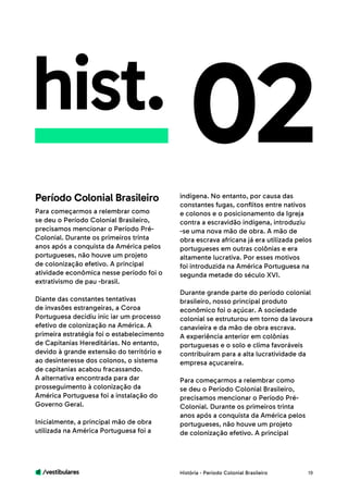 /vestibulares 19
hist.
Para começarmos a relembrar como
se deu o Período Colonial Brasileiro,
precisamos mencionar o Período Pré-
Colonial. Durante os primeiros trinta
anos após a conquista da América pelos
portugueses, não houve um projeto
de colonização efetivo. A principal
atividade econômica nesse período foi o
extrativismo de pau -brasil.
Diante das constantes tentativas
de invasões estrangeiras, a Coroa
Portuguesa decidiu inic iar um processo
efetivo de colonização na América. A
primeira estratégia foi o estabelecimento
de Capitanias Hereditárias. No entanto,
devido à grande extensão do território e
ao desinteresse dos colonos, o sistema
de capitanias acabou fracassando.
A alternativa encontrada para dar
prosseguimento à colonização da
América Portuguesa foi a instalação do
Governo Geral.
Inicialmente, a principal mão de obra
utilizada na América Portuguesa foi a
02indígena. No entanto, por causa das
constantes fugas, conflitos entre nativos
e colonos e o posicionamento da Igreja
contra a escravidão indígena, introduziu
-se uma nova mão de obra. A mão de
obra escrava africana já era utilizada pelos
portugueses em outras colônias e era
altamente lucrativa. Por esses motivos
foi introduzida na América Portuguesa na
segunda metade do século XVI.
Durante grande parte do período colonial
brasileiro, nosso principal produto
econômico foi o açúcar. A sociedade
colonial se estruturou em torno da lavoura
canavieira e da mão de obra escrava.
A experiência anterior em colônias
portuguesas e o solo e clima favoráveis
contribuíram para a alta lucratividade da
empresa açucareira.
Para começarmos a relembrar como
se deu o Período Colonial Brasileiro,
precisamos mencionar o Período Pré-
Colonial. Durante os primeiros trinta
anos após a conquista da América pelos
portugueses, não houve um projeto
de colonização efetivo. A principal
Período Colonial Brasileiro
História - Período Colonial Brasileiro
 