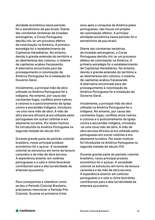 /vestibulares 20
atividade econômica nesse período
foi o extrativismo de pau-brasil. Diante
das constantes tentativas de invasões
estrangeiras, a Coroa Portuguesa
decidiu inic iar um processo efetivo
de colonização na América. A primeira
estratégia foi o estabelecimento de
Capitanias Hereditárias. No entanto,
devido à grande extensão do território e
ao desinteresse dos colonos, o sistema
de capitanias acabou fracassando.
A alternativa encontrada para dar
prosseguimento à colonização da
América Portuguesa foi a instalação do
Governo Geral.
Inicialmente, a principal mão de obra
utilizada na América Portuguesa foi a
indígena. No entanto, por causa das
constantes fugas, conflitos entre nativos
e colonos e o posicionamento da Igreja
contra a escravidão indígena, introduziu
-se uma nova mão de obra. A mão de
obra escrava africana já era utilizada pelos
portugueses em outras colônias e era
altamente lucrativa. Por esses motivos
foi introduzida na América Portuguesa na
segunda metade do século XVI.
Durante grande parte do período colonial
brasileiro, nosso principal produto
econômico foi o açúcar. A sociedade
colonial se estruturou em torno da lavoura
canavieira e da mão de obra escrava.
A experiência anterior em colônias
portuguesas e o solo e clima favoráveis
contribuíram para a alta lucratividade da
empresa açucareira.
Para começarmos a relembrar como
se deu o Período Colonial Brasileiro,
precisamos mencionar o Período Pré-
Colonial. Durante os primeiros trinta
anos após a conquista da América pelos
portugueses, não houve um projeto
de colonização efetivo. A principal
atividade econômica nesse período foi o
extrativismo de pau-brasil.
Diante das constantes tentativas
de invasões estrangeiras, a Coroa
Portuguesa decidiu inic iar um processo
efetivo de colonização na América. A
primeira estratégia foi o estabelecimento
de Capitanias Hereditárias. No entanto,
devido à grande extensão do território e
ao desinteresse dos colonos, o sistema
de capitanias acabou fracassando.
A alternativa encontrada para dar
prosseguimento à colonização da
América Portuguesa foi a instalação do
Governo Geral.
Inicialmente, a principal mão de obra
utilizada na América Portuguesa foi a
indígena. No entanto, por causa das
constantes fugas, conflitos entre nativos
e colonos e o posicionamento da Igreja
contra a escravidão indígena, introduziu
-se uma nova mão de obra. A mão de
obra escrava africana já era utilizada pelos
portugueses em outras colônias e era
altamente lucrativa. Por esses motivos
foi introduzida na América Portuguesa na
segunda metade do século XVI.
Durante grande parte do período colonial
brasileiro, nosso principal produto
econômico foi o açúcar. A sociedade
colonial se estruturou em torno da lavoura
canavieira e da mão de obra escrava.
A experiência anterior em colônias
portuguesas e o solo e clima favoráveis
contribuíram para a alta lucratividade da
empresa açucareira.
Período Colonial Brasileiro
 
