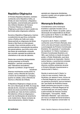 /vestibulares 21
A Primeira República Brasileira, também
conhecida como República Velha, se
dividiu em dois momentos: a República
das Espadas, caracterizada pelo governo
dos militares Deodoro da Fonseca
e Floriano Peixoto; e a República
Oligárquica, período em que o poder era
dominado pelas oligarquias cafeeiras.
Durante a República Oligárquica, tivemos
o predomínio do que ficou conhecido
como a Política do Café-com-Leite.
Nesse período as oligarquias de Minas
Gerais e São Paulo se intercalavam
no poder. Esse controle político só foi
possível devido a manutenção da política
dos governadores, que tinha como uma
das bases de sustentação a atuação
dos coronéis, apoiada nas práticas do
clientelismo e do voto de cabresto.
Diante das constantes desigualdades
sociais presentes na Primeira
República - período caracterizado
pelo “liberalismo excludente”,
segundo o professor Jorge Ferreira”
- eclodiram
diversos movimentos sociais tanto no
campo, como a Revolta de Canudos,
a Guerra do Contestado e o Cangaço,
quanto na cidade, como a Revolta da
Vacina e a Revolta da Chibata.
A República Oligárquica chegou ao seu
fim com a Revolução de 1930. Ao longo da
década de 20, cresciam as insatisfações
diante do atraso econômico brasileiro,
percebido por meio do forte ruralismo.
Percebemos críticas às oligarquias a
partir de manifestações do tenentismo
e do modernismo. Nesse contexto de
descontentamento, Getúlio Vargas,
Consideramos como monarquia
brasileira o período iniciado com a
ascensão de D. Pedro I ao poder, após a
declaração de independência do Brasil,
até a queda de D. Pedro II, em 1889, com
a Proclamação da República.
O governo de D. Pedro I, também
conhecido como Primeiro Reinado, teve
como uma das principais características
a promulgação da Primeira Constituição
Brasileira. Em oposição à “constituição
da mandioca”, D. Pedro l outorgou a
Primeira Constituição Brasileira, em
1824, que instituía a criação do quarto
poder, o Poder Moderador, que dava
amplos poderes ao imperador. Dentre
outros fatores, o autoritarismo atrelado
à criação do poder moderador e os
diversos conflitos existentes durante
o Primeiro Reinado impulsionaram a
renúncia de D. Pedro I.
Devido à renúncia de D. Pedro I e
o fato d e seu sucessor, Pedro de
Alcântara, ter apenas 5 anos, iniciou-se
o Período Regencial, que consistia em
um governo provisório, que se manteria
até que Pedro de Alcântara tivesse
idade suficiente para assumir o trono.
Inicialmente, o Período Regencial foi
caracterizado por um avanço liberal
e pela eclosão de intensas revoltas
Cabanagem, Farroupilha, Malês,
Sabinada e Balaiada - que colocaram
em risco a unidade territorial brasileira.
Diante de um regresso conservador na
apoiado por oligarquias dissidentes,
assumiu o poder com um golpe e pôs fim
à Primeira República.
República Oligárquica
Monarquia Brasileira
História - República Oligárquica e Monarquia Brasileira
 