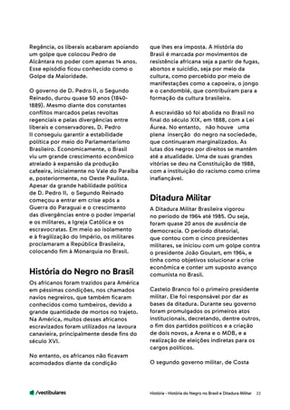 /vestibulares 22
Regência, os liberais acabaram apoiando
um golpe que colocou Pedro de
Alcântara no poder com apenas 14 anos.
Esse episódio ficou conhecido como o
Golpe da Maioridade.
O governo de D. Pedro II, o Segundo
Reinado, durou quase 50 anos (1840-
1889). Mesmo diante dos constantes
conflitos marcados pelas revoltas
regenciais e pelas divergências entre
liberais e conservadores, D. Pedro
II conseguiu garantir a estabilidade
política por meio do Parlamentarismo
Brasileiro. Economicamente, o Brasil
viu um grande crescimento econômico
atrelado à expansão da produção
cafeeira, inicialmente no Vale do Paraíba
e, posteriormente, no Oeste Paulista.
Apesar da grande habilidade política
de D. Pedro II, o Segundo Reinado
começou a entrar em crise após a
Guerra do Paraguai e o crescimento
das divergências entre o poder imperial
e os militares, a Igreja Católica e os
escravocratas. Em meio ao isolamento
e à fragilização do Império, os militares
proclamaram a República Brasileira,
colocando fim à Monarquia no Brasil.
Os africanos foram trazidos para América
em péssimas condições, nos chamados
navios negreiros, que também ficaram
conhecidos como tumbeiros, devido a
grande quantidade de mortos no trajeto.
Na América, muitos desses africanos
escravizados foram utilizados na lavoura
canavieira, principalmente desde fins do
século XVI.
No entanto, os africanos não ficavam
acomodados diante da condição
A Ditadura Militar Brasileira vigorou
no período de 1964 até 1985. Ou seja,
foram quase 20 anos de ausência de
democracia. O período ditatorial,
que contou com o cinco presidentes
militares, se iniciou com um golpe contra
o presidente João Goulart, em 1964, e
tinha como objetivos solucionar a crise
econômica e conter um suposto avanço
comunista no Brasil.
Castelo Branco foi o primeiro presidente
militar. Ele foi responsável por dar as
bases da ditadura. Durante seu governo
foram promulgados os primeiros atos
institucionais, decretando, dentre outros,
o fim dos partidos políticos e a criação
de dois novos, a Arena e o MDB, e a
realização de eleições indiretas para os
cargos políticos.
O segundo governo militar, de Costa
História do Negro no Brasil
Ditadura Militar
que lhes era imposta. A História do
Brasil é marcada por movimentos de
resistência africana seja a partir de fugas,
abortos e suicídio, seja por meio da
cultura, como percebido por meio de
manifestações como a capoeira, o jongo
e o candomblé, que contribuíram para a
formação da cultura brasileira.
A escravidão só foi abolida no Brasil no
final do século XIX, em 1888, com a Lei
Áurea. No entanto, não houve uma
plena inserção do negro na sociedade,
que continuaram marginalizados. As
lutas dos negros por direitos se mantêm
até a atualidade. Uma de suas grandes
vitórias se deu na Constituição de 1988,
com a instituição do racismo como crime
inafiançável.
História - História do Negro no Brasil e Ditadura Militar
 