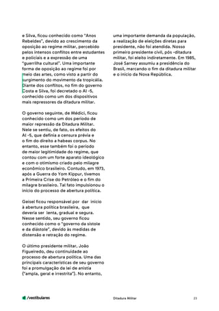/vestibulares 23
e Silva, ficou conhecido como “Anos
Rebeldes”, devido ao crescimento da
oposição ao regime militar, percebido
pelos intensos conflitos entre estudantes
e policiais e a expressão de uma
“guerrilha cultural”. Uma importante
forma de oposição ao regime foi por
meio das artes, como visto a partir do
surgimento do movimento da tropicália.
Diante dos conflitos, no fim do governo
Costa e Silva, foi decretado o AI -5,
conhecido como um dos dispositivos
mais repressores da ditadura militar.
O governo seguinte, de Médici, ficou
conhecido como um dos período de
maior repressão da Ditadura Militar.
Nele se sentiu, de fato, os efeitos do
AI -5, que definia a censura prévia e
o fim do direito a habeas corpus. No
entanto, esse também foi o período
de maior legitimidade do regime, que
contou com um forte aparato ideológico
e com o otimismo criado pelo milagre
econômico brasileiro. Contudo, em 1973,
após a Guerra do Yom Kippur, tivemos
a Primeira Crise do Petróleo e o fim do
milagre brasileiro. Tal fato impulsionou o
início do processo de abertura política.
Geisel ficou responsável por dar início
à abertura política brasileira, que
deveria ser lenta, gradual e segura.
Nesse sentido, seu governo ficou
conhecido como o “governo da sístole
e da diástole”, devido às medidas de
distensão e retração do regime.
O último presidente militar, João
Figueiredo, deu continuidade ao
processo de abertura política. Uma das
principais características de seu governo
foi a promulgação da lei de anistia
(“ampla, geral e irrestrita”). No entanto,
uma importante demanda da população,
a realização de eleições diretas para
presidente, não foi atendida. Nosso
primeiro presidente civil, pós -ditadura
militar, foi eleito indiretamente. Em 1985,
José Sarney assumiu a presidência do
Brasil, marcando o fim da ditadura militar
e o início da Nova República.
Ditadura Militar
 