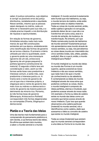 /vestibulares 25
saber: A justiça comutativa, cujo objetivo
é corrigir os possíveis erros da justiça
distributiva, restabelecendo a equidade.
Nesse sentido, mesmo que as pessoas
sejam desiguais no mérito, cada um
deve ter o necessário para sua vida, e a
cidade precisa impedir a má distribuição
de riquezas e oportunidades.
Em relação às formas de governo,
Aristóteles estudou nada mais nada
menos do que 158 constituições
existentes em sua época, estabelecendo
uma classificação das formas de governo
de se tornou clássica. O primeiro critério
utilizado por ele é a quantidade, assim
o governo pode ser uma monarquia
(governo de um só), aristocracia
(governo de um grupo pequeno) e
politeia (governo constitucional da
maioria). O segundo critério leva em
consideração o valor, assim as três
formas serão boas caso predomine o
interesse comum, e serão más, caso
predomine o interesse particu ar. A
tirania será o nome do governo de
um só que visa o interesse próprio, a
oligarquia será o nome do governo dos
mais ricos ou nobres e a democracia o
nome do governo da maioria pobre em
detrimento da minoria rica. Portanto,
às três formas boas de governo
(Monarquia, Aristocracia e Politeia)
correspondem três formas degeneradas
ou corrompidas (Tirania, Oligarquia e
democracia).
Uma das teorias mais fundamentais para a
compreensão do pensamento platônico é,
sem dúvida, a sua famosa teoria das ideias.
Ela afirma que existem dois mundos,
a saber: o mundo sensível e o mundo
Platão e a Teoria das Ideias
inteligível. O mundo sensível é exatamente
este mundo que nós habitamos, ou seja,
o mundo terreno da matéria, onde estão
presentes todos os objetos materiais.
Todas as coisas do mundo sensível, então,
estão sujeitas à geração e à corrupção,
podendo deixar de ser o que são e se
transformar em outra coisa, esse é o
mundo da variação, da mudança, da
transformação. No entanto, por que
Platão nomeia este mundo de habitamos
de mundo sensível? Exatamente porque
nós apreendemos esse mundo através de
nossos sentidos, ou seja, nós percebemos
as coisas desse mundo por intermédio dos
cinco sentidos (visão, tato, olfato, paladar,
audição). Mas e o que é, então, o mundo
inteligível para Platão?
O mundo inteligível ou mundo das ideias
ou mundo das Formas é um mundo
superior, apenas acessível ao nosso
Intelecto e não aos nossos sentidos,
que nada mais é do que o mundo
do conhecimento ou da sabedoria.
É contemplando as ideias do mundo
inteligível através de nossa alma que
podemos conhecer as coisas. Assim,
o mundo inteligível é composto de
ideias perfeitas, eternas e imutáveis, que
podemos acessar através da nossa razão.
Um exemplo: a Forma ou ideia de cadeira
existe no mundo das ideias como um
conceito que temos acesso através de
nosso Intelecto. É por isso que quando
observamos uma cadeira particular
(material) no mundo sensível, nós a
identificamos como cadeira, dado que
acessamos a ideia ou conceito de cadeira
que existe no mundo inteligível.
Todas as coisas (materiais) que existem
aqui no mundo sensível correspondem
a uma ideia ou Forma lá no mundo das
Filosofia - Platão e a Teoria das Ideias
 