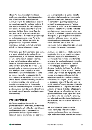 /vestibulares 26
ideias. No mundo inteligível estão as
essências ou a origem de todas as coisas
que observamos no mundo sensível.
Assim, a origem das cadeiras que existem
no mundo sensível é a ideia de cadeira. O
que existe realmente é a ideia, enquanto
que a coisa material só existe enquanto
participa de ideia dessa coisa. Essa é a
teoria da participação em Platão: Uma
coisa só existe na medida em que participa
da ideia dessa mesma coisa. Portanto,
segundo Platão, a ideia é anterior às
próprias coisas. Seguindo o nosso
exemplo, a ideia de cadeira é anterior à
existência das cadeiras particulares.
Uma teoria que deriva da teoria das ideias
é a teoria platônica da reminiscência.
Segundo Platão, o ser humano é formado
de uma parte mortal, a saber, o corpo;
e uma parte imortal, a saber: a alma;
antes de habitarmos este mundo, nossa
alma habitava o mundo das ideias. Lá ela
possuía todo o conhecimento possível,
não era ignorante a respeito de nada.
No entanto, quando nossa alma se junta
ao corpo, ela acaba se esquecendo de
tudo aquilo que ela sabia lá no mundo das
ideias. Assim, o conhecimento para Platão
é reminiscência (ou seja, lembrança)
daquilo que nossa alma já viu quando
habitava o mundo inteligível. Conhecer é,
portanto, nada mais do que lembrar, trazer
de volta à memória aquilo que já vimos em
outro mundo.
Os filósofos pré-socráticos são os
primeiros filósofos da história, tendo vivido
entre os séculos VII e VI a.C., e contribuído
decisivamente para a ruptura entre o
pensamento mítico e o pensamento
racional. Eles se chamam de pré-socráticos
Pré-socráticos
por terem precedido o grande filósofo
Sócrates, cuja importância é tão grande
que dividiu a história da filosofia entre
os pensadores que lhe precederam, e
os que lhe sucederam, como Platão e
Aristóteles. A maior parte da obra desses
primeiros filósofos foi perdida, restando-
nos fragmentos e comentários feitos por
filósofos posteriores, o que chamamos de
doxografia. A grande genialidade desses
pioneiros foi ter, ao menos em parte,
abandonado as explicações mitológicas
sobre o mundo, para buscar uma
explicação mais lógica , mais racional, sem
a presença de seres sobrenaturais.
Assim, os pré-socráticos irão buscar uma
explicação do mundo através do Lógos
(razão ou explicação argumentativa) e
não mais através do mito, abandonando
o recurso tão usado pela poesia homérica
ao divino e ao transcendente. Dentre
os filósofos pré -socráticos podemos
destacar Heráclito de Éfeso, Parmênides
de Eleia, Demócrito de Abdera, Tales de
Mileto, Empédocles de Agrigento, entre
outros. Uma das questões centrais do
pensamento pré- socrático era: qual é o
fundamento ou origem ( arché) de todas
as coisas que existem? Ou seja, qual é a
arché (princípio) que governa a existência
de todas as coisas? Segundo Heráclito, o
primeiro princípio de tudo é o fogo; para
Tales é a água; para Empédocles são os
quatro elementos: fogo, água, terra e ar;
para Demócrito é o átomo. No entanto,
em relação à questão do conhecimento,
destaca -se a discussão entre Heráclito e
Parmênides.
Heráclito defende que tudo o que
existe no mundo está em constante
transformação, num fluxo perpétuo, ou
seja, nada permanece idêntico a si mesmo,
Filosofia - Pré-socráticos
 