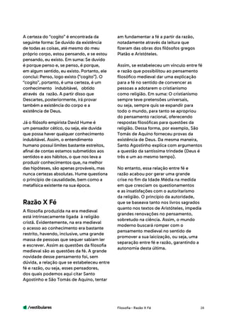 /vestibulares 28
A certeza do “cogito” é encontrada da
seguinte forma: Se duvido da existência
de todas as coisas, até mesmo do meu
próprio corpo, estou pensando, e se estou
pensando, eu existo. Em suma: Se duvido
é porque penso e, se penso, é porque,
em algum sentido, eu existo. Portanto, ele
conclui: Penso, logo existo (“cogito”). O
“cogito”, portanto, é uma certeza, é um
conhecimento indubitável, obtido	
através da razão. A partir disso que
Descartes, posteriormente, irá provar
também a existência do corpo e a
existência de Deus.
Já o filósofo empirista David Hume é
um pensador cético, ou seja, ele duvida
que possa haver qualquer conhecimento
indubitável. Assim, o entendimento
humano possui limites bastante estreitos,
afinal de contas estamos submetidos aos
sentidos e aos hábitos, o que nos leva a
produzir conhecimentos que, na melhor
das hipóteses, são apenas prováveis, mas
nunca certezas absolutas. Hume questiona
o princípio de causalidade, bem como a
metafísica existente na sua época.
A filosofia produzida na era medieval
está intrinsecamente ligada à religião
cristã. Evidentemente, na era medieval
o acesso ao conhecimento era bastante
restrito, havendo, inclusive, uma grande
massa de pessoas que sequer sabiam ler
e escrever. Assim as questões da filosofia
medieval são as questões da fé. A grande
novidade desse pensamento foi, sem
dúvida, a relação que se estabeleceu entre
fé e razão, ou seja, esses pensadores,
dos quais podemos aqui citar Santo
Agostinho e São Tomás de Aquino, tentar
Razão X Fé
am fundamentar a fé a partir da razão,
notadamente através da leitura que
fizeram das obras dos filósofos gregos
Platão e Aristóteles.
Assim, se estabeleceu um vínculo entre fé
e razão que possibilitou ao pensamento
filosófico medieval dar uma explicação
para a fé no sentido de convencer as
pessoas a adotarem o cristianismo
como religião. Em suma: O cristianismo
sempre teve pretensões universais,
ou seja, sempre quis se expandir para
todo o mundo, para tanto se apropriou
do pensamento racional, oferecendo
respostas filosóficas para questões da
religião. Dessa forma, por exemplo, São
Tomás de Aquino forneceu provas da
existência de Deus. Da mesma maneira,
Santo Agostinho explica com argumentos
a questão da santíssima trindade (Deus é
três e um ao mesmo tempo).
No entanto, essa relação entre fé e
razão acabou por gerar uma grande
crise no fim da Idade Média na medida
em que cresciam os questionamentos
e as insatisfações com o autoritarismo
da religião. O princípio da autoridade,
que se baseava tanto nos livros sagrados
quanto nos textos de Aristóteles, impedia
grandes renovações no pensamento,
sobretudo na ciência. Assim, o mundo
moderno buscará romper com o
pensamento medieval no sentido de
promover a sua laicização, ou seja, uma
separação entre fé e razão, garantindo a
autonomia desta última.
Filosofia - Razão X Fé
 