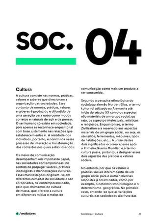 /vestibulares 29
soc.
A cultura consiste nas normas, práticas,
valores e saberes que direcionam a
organização das sociedades. Esse
conjunto de normas, práticas, valores
e saberes é produzido e difundido de
uma geração para outra como modos
corretos e naturais de agir e de pensar.
O ser humano só existe em sociedade,
pois apenas se reconhece enquanto tal
com base justamente nas relações que
estabelecem entre si. A realidade dos
indivíduos, portanto, é construída nesse
processo de interação e transformação
dos contextos nos quais estão inseridos.
Os meios de comunicação
desempenham um importante papel,
nas sociedades contemporâneas, no
sentido de propagar valores, práticas
ideológicas e manifestações culturais.
Essas manifestações originam -se em
diferentes camadas da sociedade e são
apropriadas, na contemporaneidade,
pelo que chamamos de cultura
de massa, que oferece a cultura
em diferentes mídias e meios de
04comunicação como mais um produto a
ser consumido.
Segundo a pesquisa etimológica do
sociólogo alemão Norbert Elias, o termo
kultur foi utilizado na Alemanha até
início do século XX como os aspectos
não materiais de um grupo social, ou
seja, os aspectos intelectuais, artísticos
e religiosos. Enquanto isso, o termo
Zivilisation era reservado aos aspectos
materiais de um grupo social, ou seja, os
utensílios, ferramentas, máquinas, tipos
de habitações, etc... A união destes
dois significados ocorreu apenas após
a Primeira Guerra Mundial, e o termo
cultura passa, portanto, a designar esses
dois aspectos das práticas e valores
sociais.
No entanto, por que os valores e
práticas sociais diferem tanto de um
grupo social para o outro? Diversas
respostas já foram dadas, como por
exemplo, o determinismo biológico e o
determinismo geográfico. No primeiro
caso, entende -se que as variações
culturais das sociedades são fruto das
Cultura
Sociologia - Cultura
 