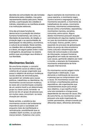 /vestibulares 31
decisões da comunidade não são tomadas
diretamente pelos cidadãos, mas pelos
representantes eleitos pelo povo. Nesse
sentido, a participação dos cidadãos é
indireta, sistemática e se manifesta através
d as instituições eleitorais.
Uma das principais funções da
democracia é a proteção dos direitos
humanos fundamentais, tais como, as
liberdades de expressão, de religião, a
proteção legal, e as oportunidades de
participação na vida política, econômica,
e cultural da sociedade. Neste sentido,
os cidadãos têm os direitos garantidos,
e o dever, em alguns países onde o voto
é obrigatório, de participar no sistema
político que vai proteger seus direitos e
sua liberdade.
De uma forma simples, o conceito
de movimento social se refere à ação
coletiva de um grupo organizado que
possui o objetivo de alcançar mudanças
sociais através de reinvindicações,
que podem ser voltadas para causas
políticas, trabalhistas ou identitárias. Os
movimentos sociais buscam mudança,
às vezes até a transformação completa
de um cenário hostil a um determinado
grupo ou classe social, tornando -se
porta-voz de um grupo de pessoas que,
em muitos casos, encontram -se nesta
situação por séculos.
Neste sentido, a existência dos
movimentos sociais é de fundamental
importância para a sociedade civil
enquanto meio de manifestação e
reivindicação, possibilitando que os
cidadãos sejam ouvidos, ou que pelo
menos tentem. Podemos citar como
Movimentos Sociais
alguns exemplos de movimentos o da
causa operária, o movimento negro
(contra racismo e segregação racial), o
movimento estudantil, o movimento de
trabalhadores do campo, movimento
feminista, movimentos ambientalistas,
da luta contra a homofobia, separatistas,
movimentos marxista, socialista,
comunista, entre outros. Alguns
destes movimentos possuem atuação
centralizada em algumas regiões (como
no caso de movimentos separatistas
na Europa). Outros, porém, com a
expansão do processo de globalização
(tanto do ponto de vista econômico
como cultural) e disseminação de
meios de comunicação e veiculação
da informação, rompem fronteiras
geográficas em razão da natureza de
suas causas, ganhando adeptos por todo
o mundo, a exemplo do Greenpeace,
movimento ambientalista de forte
atuação internacional.
Os movimentos sociais exigem muita
organização e dedicação, o que
demanda a mobilização de recursos
e pessoas que se comprometam com
a causa. Os movimentos sociais não
se limitam a manifestações públicas
esporádicas, são organizações que
insistentemente atuam para atingir
seus objetivo, o que significa haver
uma luta constante e a longo prazo
dependendo da natureza da causa. Dito
de outra forma, os movimentos sociais
possuem uma ação organizada de
caráter permanente, sempre lutando por
diferentes ideais, diferentes demandas.
Sociologia - Movimentos Sociais
 