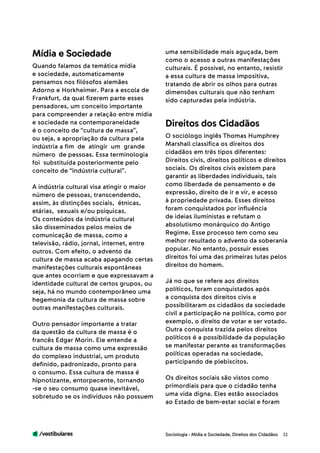 /vestibulares 32
uma sensibilidade mais aguçada, bem
como o acesso a outras manifestações
culturais. É possível, no entanto, resistir
a essa cultura de massa impositiva,
tratando de abrir os olhos para outras
dimensões culturais que não tenham
sido capturadas pela indústria.
Quando falamos da temática mídia
e sociedade, automaticamente
pensamos nos filósofos alemães
Adorno e Horkheimer. Para a escola de
Frankfurt, da qual fizerem parte esses
pensadores, um conceito importante
para compreender a relação entre mídia
e sociedade na contemporaneidade
é o conceito de “cultura de massa”,
ou seja, a apropriação da cultura pela
indústria a fim de atingir um grande
número de pessoas. Essa terminologia
foi substituída posteriormente pelo
conceito de “indústria cultural”.
A indústria cultural visa atingir o maior
número de pessoas, transcendendo,
assim, às distinções sociais, étnicas,
etárias, sexuais e/ou psíquicas.
Os conteúdos da indústria cultural
são disseminados pelos meios de
comunicação de massa, como a
televisão, rádio, jornal, internet, entre
outros. Com efeito, o advento da
cultura de massa acaba apagando certas
manifestações culturais espontâneas
que antes ocorriam e que expressavam a
identidade cultural de certos grupos, ou
seja, há no mundo contemporâneo uma
hegemonia da cultura de massa sobre
outras manifestações culturais.
Outro pensador importante a tratar
da questão da cultura de massa é o
francês Edgar Morin. Ele entende a
cultura de massa como uma expressão
do complexo industrial, um produto
definido, padronizado, pronto para
o consumo. Essa cultura de massa é
hipnotizante, entorpecente, tornando
-se o seu consumo quase inevitável,
sobretudo se os indivíduos não possuem
Mídia e Sociedade
O sociólogo inglês Thomas Humphrey
Marshall classifica os direitos dos
cidadãos em três tipos diferentes:
Direitos civis, direitos políticos e direitos
sociais. Os direitos civis existem para
garantir as liberdades individuais, tais
como liberdade de pensamento e de
expressão, direito de ir e vir, e acesso
à propriedade privada. Esses direitos
foram conquistados por influência
de ideias iluministas e refutam o
absolutismo monárquico do Antigo
Regime. Esse processo tem como seu
melhor resultado o advento da soberania
popular. No entanto, possuir esses
direitos foi uma das primeiras lutas pelos
direitos do homem.
Já no que se refere aos direitos
políticos, foram conquistados após
a conquista dos direitos civis e
possibilitaram os cidadãos da sociedade
civil a participação na política, como por
exemplo, o direito de votar e ser votado.
Outra conquista trazida pelos direitos
políticos é a possibilidade da população
se manifestar perante as transformações
políticas operadas na sociedade,
participando de plebiscitos.
Os direitos sociais são vistos como
primordiais para que o cidadão tenha
uma vida digna. Eles estão associados
ao Estado de bem-estar social e foram
Direitos dos Cidadãos
Sociologia - Mídia e Sociedade, Direitos dos Cidadãos
 