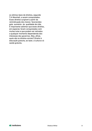 /vestibulares 33
os últimos tipos de direitos, segundo
T.H Marshall, a serem conquistados.
Esses direitos surgiram a partir da
reivindicação dos menos favorecidos
pelo aumento da qualidade de vida. 	
É importante salientar que esses direitos,
em especial, foram conquistados com
muitas lutas e que podem ser retirados
a qualquer momento dependendo dos
interesses dos governos. Mas, afinal,
quais são os direitos sociais? Direito à
educação gratuita, ao lazer, à cultura e à
saúde gratuita.
Ditadura Militar
 