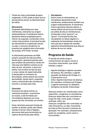 /vestibulares 36
Tendo em vista a toxicidade da água
oxigenada, H 2O2, pode-se dizer que os
peroxissomos atuam na desintoxicação
da célula.
Mitocôndria
Organelas delimitadas por duas
membranas, indicando sua origem
endossimbionte. A membrana interna
apresenta dobras projetadas para o
interior da organela, conhecidas como
cristas mitocondriais. A principal função
da mitocôndria é a respiração celular,
ou seja, o consumo de glicose na
presença do oxigênio para a formação
de energia, ATP. Pode -se dizer
A mitocôndria apresenta um DNA
próprio, passado de mãe para filho.
Sendo assim, apresenta grande valor
para análises de parentesco, tendo em
vista que será idêntico sempre ao da
mãe, da avó, da bisavó, e assim por
diante. Isso se deve ao fato de que
o corpo celular do espermatozoide
é descartado no momento da
fecundação, sendo apenas seu núcleo
aproveitado. Sendo assim, organelas
como a mitocôndria são oriundas do
ovócito II, enviado pela mãe.
Centríolos
Exclusivos da célula animal, os
centríolos localizam -se próximos
ao núcleo, e são formados por
microtúbulos dispostos em nove
grupos de três, formando um cilindro.
Esses centríolos possuem função de
auxiliar na divisão celular das células
animais e formar cílios e flagelos,
estruturas úteis para locomoção ou
captura de partículas pela célula.
Cloroplastos
Assim como as mitocôndrias, os
cloroplastos apresentam duas
membranas, evidenciando também sua
origem endossimbionte. A membrana
interna apresenta diversas dobras, e
nessas dobras há estruturas formadas
por pilhas de discos membranosos,
conhecidos como “granum”, ou
“grana”. A principal função dos
cloroplastos na célula vegetal é a
realização da fotossíntese, tendo em
vista que ele é repleto de clorofila,
pigmento fotossintetizante que dota as
plantas de sua cor verde.
O estudo da saúde exige o
conhecimento de alguns nomes e
conceitos importantes, que serão
listados a seguir.
Agente etiológico: Agente causador
da doença. Por exemplo, o agente
causador da Doença de Chagas é o
Trypanosoma cruzi.
Vetor: Agente transmissor da doença.
Por exemplo, na Doença de Chagas,
o agente transmissor é o Barbeiro,
hemíptero da família Triatomiidae.
Doenças podem ser classificadas como
adquiridas, congênitas ou hereditárias.
Doenças adquiridas são contraídas ao
longo da vida, como gripe, d engue,
resfriado, sífilis, etc.
Doenças congênitas são contraídas na
vida intrauterina, ou seja, transmitida
da mãe ao filho durante o período da
gestação. Por exemplo, toxoplasmose
pode ser congênita, assim como a
microcefalia.
Programa de Saúde
Biologia - Programa de Saúde
 