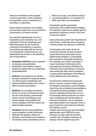 /vestibulares 37
Doenças hereditárias estão ligadas
a fatores genéticos, sendo herdadas
dos parentais, como o daltonismo, a
hemofilia e o albinismo.
Muitas doenças podem ser causadas
por parasitas, sejam eles vírus, bactérias,
protozoários ou mesmo animais.
Se o parasita depende de um único
hospedeiro para completar seu ciclo
reprodutivo (como a lombriga, que
depende apenas do ser humano),
o parasita é monoxênico, enquanto
um parasita que depende de mais de
um hospedeiros (Trypanosoma cruzi,
dependente do homem e do barbeiro),
ele é heteroxênico.
Hospedeiro definitivo: onde o parasita
se reproduz sexuadamente.
Hospedeiro intermediário: onde o
parasita se desenvolve ou se reproduz
assexuadamente.
Endemia: Uma doença com número
de casos constante ao longo do tempo
e m dado local é considerada uma
doença endêmica deste local, como a
febre amarela na Amazônia.
Epidemia: Se, em algum momento,
houver um surto no número de casos
de uma certa doença, aumentando
muito o número de afetados, essa
doença atinge níveis epidêmicos,
como a dengue no Rio de Janeiro em
determinados períodos.
Pandemia: Se esse surto epidêmico
local se espalhar a nível continental,
afetando não apenas o Brasil, por
exemplo, mas também outros países e
até mesmo outros continentes como a
África ou Europa , essa doença atingiu
um nível pandêmico. Um exemplo é a
AIDS, que hoje é uma pandemia.
Imunização significa apresentar
anticorpos contra determinado antígeno.
Por exemplo, estar imune a gripe significa
apresentar anticorpos contra o vírus que
causou est a gripe.
Esses anticorpos podem ser adquiridos de
duas formas, sendo elas ativa ou passiva,
e ambas podem ser naturais ou artificiais.
A imunização ativa trata -se de um
mecanismo através do qual o próprio
corpo desenvolve anticorpos contra
determinado antígeno. A imunização
ativa natural é a contração da doença.
Por exemplo, ao contrair uma gripe, o
corpo irá produzir anticorpos contra
essa doença e armazenar linfócitos de
memória contra essa doença. Se houver
uma reinfecção pelo mesmo patógeno,
o corpo poderá apresentar uma resposta
imune rápida contra essa doença.
O mecanismo artificial de imunização
ativa é a vacina. A vacina é feita a partir
de antígenos atenuados, como linhagens
mais fracas de um determinado patógeno,
ou fragmentos desse patógeno morto,
como o capsídeo proteico de um vírus.
A inoculação dessas partículas no corpo
não é o bastante para desencadear os
sintomas da doença, mas é o bastante
para desencadear uma resposta imune, o
que irá permitir a formação de linfócitos
de memória, permit
ressaltar que vacinas são recomendadas
apenas para casos PRÉVIOS a uma
infecção, ou seja, antes do primeiro
contato com o antígeno causador da
doença. Vacinar alguém que já foi
Biologia - Programa de Saúde
 