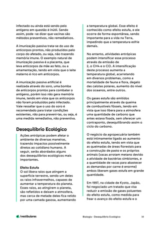 /vestibulares 38
infectado ou ainda está sendo pelo
antígeno em questão é inútil. Sendo
assim, pode -se dizer que vacinas são
métodos preventivos, não remediativos.
A imunização passiva trata-se do uso de
anticorpos prontos, não produzidos pelo
corpo do afetado, ou seja, não trazendo
memória imune. O exemplo natural de
imunização passiva é a placenta, que
leva anticorpos da mãe ao feto, ou a
amamentação, tendo em vista que o leite
materno é rico em anticorpos.
A imunização passiva artificial é
realizada através do soro, uma bomba
de anticorpos prontos para combater o
antígeno, porém isso não gera memória
imune, tendo em vista que os anticorpos
não foram produzidos pelo infectado.
Vale ressaltar que o uso do soro é
recomendado para tratar condições
existentes, não para preveni-las, ou seja, é
uma medida remediativa, não preventiva.
Ações antrópicas podem afetar o
ambiente de diversas maneiras,
trazendo impactos possivelmente
diretos ao cotidiano humano. A
seguir, serão abordados alguns
dos desequilíbrios ecológicos mais
importantes.
Efeito Estufa
O sol libera raios que atingem a
superfície terrestre, sendo um deles
os raios infravermelhos, capazes de
aumentar a temperatura do planeta.
Esses raios, ao atingirem o planeta,
são refletidos e deixam a atmosfera,
mas cerca de metade deles fica retido
por uma camada gasosa, aumentando
Desequilíbrio Ecológico
a temperatura global. Esse efeito é
conhecido como efeito estufa, e ele
ocorre de forma espontânea, sendo
importante para a vida na Terra,
impedindo que a temperatura esfrie
demais.
No entanto, atividades antrópicas
podem intensificar esse processo
através da emissão de
2, o CH4 e o CO. A intensificação
deste processo aumenta a
temperatura global, acarretando
em diversos problemas, como a
mortalidade de fauna e flora, degelo
das calotas polares, aumento do nível
dos oceanos, entre outros.
Os gases estufa são emitidos
principalmente através da queima
de combustíveis fósseis, tendo em
vista que isso libera para a atmosfera
uma quantidade de carbono que
antes estava fixada, sem oferecer um
contraponto, desequilibrando assim o
ciclo do carbono.
O negócio da agropecuária também
está intimamente ligado ao aumento
do efeito estufa, tendo em vista que
as queimadas de áreas florestais para
a construção de pasto e os próprios
animais (vacas arrotam metano devido
a atividade de bactérias simbiontes, e
a quantidade de vacas para abastecer
as demandas por carne é enorme)
ambos liberam gases estufa em grande
quantidade.
Em 1997, na cidade de Kyoto, Japão,
foi negociado um tratado que visa
reduzir a emissão de gases poluentes
do efeito estufa, como medida para
frear o avanço do efeito estufa e o
Biologia - Desequilíbrio Ecológico
 