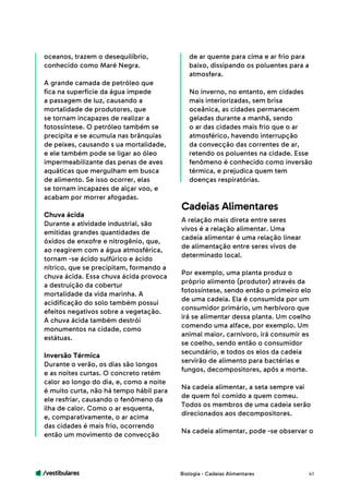 /vestibulares 41
oceanos, trazem o desequilíbrio,
conhecido como Maré Negra.
A grande camada de petróleo que
fica na superfície da água impede
a passagem de luz, causando a
mortalidade de produtores, que
se tornam incapazes de realizar a
fotossíntese. O petróleo também se
precipita e se acumula nas brânquias
de peixes, causando s ua mortalidade,
e ele também pode se ligar ao óleo
impermeabilizante das penas de aves
aquáticas que mergulham em busca
de alimento. Se isso ocorrer, elas
se tornam incapazes de alçar voo, e
acabam por morrer afogadas.
Chuva ácida
Durante a atividade industrial, são
emitidas grandes quantidades de
óxidos de enxofre e nitrogênio, que,
ao reagirem com a água atmosférica,
tornam -se ácido sulfúrico e ácido
nítrico, que se precipitam, formando a
chuva ácida. Essa chuva ácida provoca
a destruição da cobertur
mortalidade da vida marinha. A
acidificação do solo também possui
efeitos negativos sobre a vegetação.
A chuva ácida também destrói
monumentos na cidade, como
estátuas.
Inversão Térmica
Durante o verão, os dias são longos
e as noites curtas. O concreto retém
calor ao longo do dia, e, como a noite
é muito curta, não há tempo hábil para
ele resfriar, causando o fenômeno da
ilha de calor. Como o ar esquenta,
e, comparativamente, o ar acima
das cidades é mais frio, ocorrendo
então um movimento de convecção
de ar quente para cima e ar frio para
baixo, dissipando os poluentes para a
atmosfera.
No inverno, no entanto, em cidades
mais interiorizadas, sem brisa
oceânica, as cidades permanecem
geladas durante a manhã, sendo
o ar das cidades mais frio que o ar
atmosférico, havendo interrupção
da convecção das correntes de ar,
retendo os poluentes na cidade. Esse
fenômeno é conhecido como inversão
térmica, e prejudica quem tem
doenças respiratórias.
A relação mais direta entre seres
vivos é a relação alimentar. Uma
cadeia alimentar é uma relação linear
de alimentação entre seres vivos de
determinado local.
Por exemplo, uma planta produz o
próprio alimento (produtor) através da
fotossíntese, sendo então o primeiro elo
de uma cadeia. Ela é consumida por um
consumidor primário, um herbívoro que
irá se alimentar dessa planta. Um coelho
comendo uma alface, por exemplo. Um
animal maior, carnívoro, irá consumir es
se coelho, sendo então o consumidor
secundário, e todos os elos da cadeia
servirão de alimento para bactérias e
fungos, decompositores, após a morte.
Na cadeia alimentar, a seta sempre vai
de quem foi comido a quem comeu.
Todos os membros de uma cadeia serão
direcionados aos decompositores.
Na cadeia alimentar, pode -se observar o
Cadeias Alimentares
Biologia - Cadeias Alimentares
 