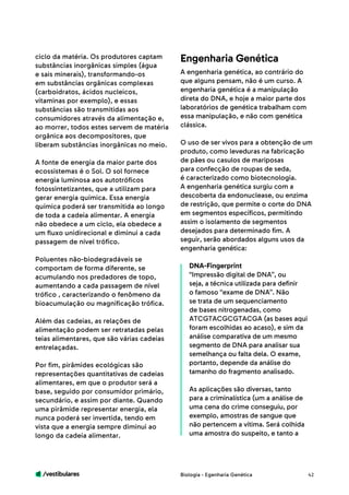 /vestibulares 42
ciclo da matéria. Os produtores captam
substâncias inorgânicas simples (água
e sais minerais), transformando-os
em substâncias orgânicas complexas
(carboidratos, ácidos nucleicos,
vitaminas por exemplo), e essas
substâncias são transmitidas aos
consumidores através da alimentação e,
ao morrer, todos estes servem de matéria
orgânica aos decompositores, que
liberam substâncias inorgânicas no meio.
A fonte de energia da maior parte dos
ecossistemas é o Sol. O sol fornece
energia luminosa aos autotróficos
fotossintetizantes, que a utilizam para
gerar energia química. Essa energia
química poderá ser transmitida ao longo
de toda a cadeia alimentar. A energia
não obedece a um ciclo, ela obedece a
um fluxo unidirecional e diminui a cada
passagem de nível trófico.
Poluentes não-biodegradáveis se
comportam de forma diferente, se
acumulando nos predadores de topo,
aumentando a cada passagem de nível
trófico , caracterizando o fenômeno da
bioacumulação ou magnificação trófica.
Além das cadeias, as relações de
alimentação podem ser retratadas pelas
teias alimentares, que são várias cadeias
entrelaçadas.
Por fim, pirâmides ecológicas são
representações quantitativas de cadeias
alimentares, em que o produtor será a
base, seguido por consumidor primário,
secundário, e assim por diante. Quando
uma pirâmide representar energia, ela
nunca poderá ser invertida, tendo em
vista que a energia sempre diminui ao
longo da cadeia alimentar.
A engenharia genética, ao contrário do
que alguns pensam, não é um curso. A
engenharia genética é a manipulação
direta do DNA, e hoje a maior parte dos
laboratórios de genética trabalham com
essa manipulação, e não com genética
clássica.
O uso de ser vivos para a obtenção de um
produto, como leveduras na fabricação
de pães ou casulos de mariposas
para confecção de roupas de seda,
é caracterizado como biotecnologia.
A engenharia genética surgiu com a
descoberta da endonuclease, ou enzima
de restrição, que permite o corte do DNA
em segmentos específicos, permitindo
assim o isolamento de segmentos
desejados para determinado fim. A
seguir, serão abordados alguns usos da
engenharia genética:
DNA-Fingerprint
“Impressão digital de DNA”, ou
seja, a técnica utilizada para definir
o famoso “exame de DNA”. Não
se trata de um sequenciamento
de bases nitrogenadas, como
ATCGTACGCGTACGA (as bases aqui
foram escolhidas ao acaso), e sim da
análise comparativa de um mesmo
segmento de DNA para analisar sua
semelhança ou falta dela. O exame,
portanto, depende da análise do
tamanho do fragmento analisado.
As aplicações são diversas, tanto
para a criminalística (um a análise de
uma cena do crime conseguiu, por
exemplo, amostras de sangue que
não pertencem a vítima. Será colhida
uma amostra do suspeito, e tanto a
Engenharia Genética
Biologia - Egenharia Genética
 