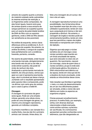 /vestibulares 43
amostra do suspeito quanto a amostra
do material coletado serão submetidas
às mesmas enzimas de restrição, e
os fragmentos serão comparados. Se
eles forem iguais, haverá certo grau
de certeza quanto a essa amostra de
sangue pertencer ao suspeito) quanto
para um exame de paternidade (análise
de DNA do filho com os supostos
genitores, onde o DNA do filho deverá
ser semelhante ao dos parentais).
Na análise da esquerda, vemos claras
diferenças entre as evidências A, B e C
e o sangue do suspeito. No entanto, na
análise da direita, o sangue do suspeito
bate perfeitamente com a evidência,
havendo, portanto, conexão.
No exame de paternidade, onde houver
uma banda marcada, obrigatoriamente
esta banda veio do pai ou da mãe, e
onde estiver ausente, não pode ter
vindo de nenhum dos dois.
Analisando a quinta banda marcada do
bebê 81, de cima pra baixo, vemos que
apen as o pai c) apresenta essa banda,
logo, ele é o provável pai dessa criança.
Juntando com o resultado apresentado
pela suposta mãe e comparando, pode
-se afirmar com certo grau de certeza
que o casal c) gerou o bebê 81.
Clonagem
A clonagem é o processo de gerar
seres iguais. Pode ser uma simples
mitose, gerando uma célula-clone,
pode ser uma clonagem de genes, ou
mesmo uma clonagem reprodutiva,
gerando um indivíduo completo.
O primeiro mamífero a ser clonado foi a
ovelha Dolly, mas ela não foi o primeiro
animal a ser clonado. Antes disso, foi
feita uma clonagem de um ouriço -do-
mar e de um sapo.
A clonagem reprodutiva humana é uma
possibilidade, mas há barreiras éticas
que impedem esse tipo de coisa, e sua
utilidade é questionável, tendo em vista
que a população já é imensa e não tem
propensão a diminuir. No entanto, a
clonagem de órgãos e tecidos pode ser
extremamente benéfica, tendo em vista
que isso permitiria o reparo de órgãos
lesionados e transplantes sem chance
de rejeição.
Digamos que seja pego o núcleo
somático de um morcego e esse
núcleo somático seja inserido em
um óvulo anucleado de raposa,
que será colocado no útero de um
guaxinim. No nascimento, nascerá
um morcego, clone de quem doou o
núcleo somático, já que é onde está
a informação gênica. No entanto, o
DNA mitocondrial será idêntico ao
da raposa, tendo em vista que ela foi
a doadora do óvulo anucleado, onde
estarão as mitocôndrias desse clone.
Vale ressaltar que fenótipo é genótipo
+ meio, e o meio de desenvolvimento
de um ser vivo dificilmente poderá
ser emulado, então o clone não será
idêntico em todos os aspectos ao
organismo original.
Clones possuem envelhecimento
precoce. A ovelha Dolly, por exemplo,
sofreu com diversas doenças
relacionadas a idade avançada,
como artrite e artrose, e precisou
ser sacrificada. Os cromossomos
apresentam porções conhecidas como
telômeros, que são desgastados ao
Biologia - Egenharia Genética
 