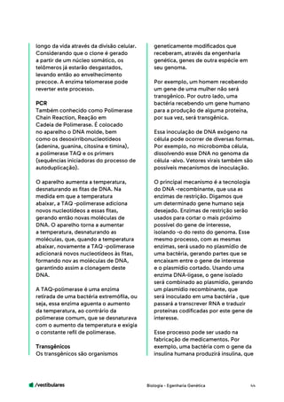 /vestibulares 44
longo da vida através da divisão celular.
Considerando que o clone é gerado
a partir de um núcleo somático, os
telômeros já estarão desgastados,
levando então ao envelhecimento
precoce. A enzima telomerase pode
reverter este processo.
PCR
Também conhecido como Polimerase
Chain Reaction, Reação em
Cadeia de Polimerase. É colocado
no aparelho o DNA molde, bem
como os desoxirribonucleotídeos
(adenina, guanina, citosina e timina),
a polimerase TAQ e os primers
(sequências iniciadoras do processo de
autoduplicação).
O aparelho aumenta a temperatura,
desnaturando as fitas de DNA. Na
medida em que a temperatura
abaixar, a TAQ -polimerase adiciona
novos nucleotídeos a essas fitas,
gerando então novas moléculas de
DNA. O aparelho torna a aumentar
a temperatura, desnaturando as
moléculas, que, quando a temperatura
abaixar, novamente a TAQ -polimerase
adicionará novos nucleotídeos às fitas,
formando nov as moléculas de DNA,
garantindo assim a clonagem deste
DNA.
A TAQ-polimerase é uma enzima
retirada de uma bactéria extremófila, ou
seja, essa enzima aguenta o aumento
da temperatura, ao contrário da
polimerase comum, que se desnaturava
com o aumento da temperatura e exigia
o constante refil de polimerase.
Transgênicos
Os transgênicos são organismos
geneticamente modificados que
receberam, através da engenharia
genética, genes de outra espécie em
seu genoma.
Por exemplo, um homem recebendo
um gene de uma mulher não será
transgênico. Por outro lado, uma
bactéria recebendo um gene humano
para a produção de alguma proteína,
por sua vez, será transgênica.
Essa inoculação de DNA exógeno na
célula pode ocorrer de diversas formas.
Por exemplo, no microbomba célula,
dissolvendo esse DNA no genoma da
célula -alvo. Vetores virais também são
possíveis mecanismos de inoculação.
O principal mecanismo é a tecnologia
do DNA -recombinante, que usa as
enzimas de restrição. Digamos que
um determinado gene humano seja
desejado. Enzimas de restrição serão
usados para cortar o mais próximo
possível do gene de interesse,
isolando -o do resto do genoma. Esse
mesmo processo, com as mesmas
enzimas, será usado no plasmídio de
uma bactéria, gerando partes que se
encaixam entre o gene de interesse
e o plasmídio cortado. Usando uma
enzima DNA-ligase, o gene isolado
será combinado ao plasmídio, gerando
um plasmídio recombinante, que
será inoculado em uma bactéria , que
passará a transcrever RNA e traduzir
proteínas codificadas por este gene de
interesse.
Esse processo pode ser usado na
fabricação de medicamentos. Por
exemplo, uma bactéria com o gene da
insulina humana produzirá insulina, que
Biologia - Egenharia Genética
 