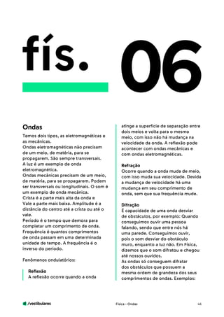 /vestibulares 46
fís.
Temos dois tipos, as eletromagnéticas e
as mecânicas.
Ondas eletromagnéticas não precisam
de um meio, de matéria, para se
propagarem. São sempre transversais.
A luz é um exemplo de onda
eletromagnética.
Ondas mecânicas precisam de um meio,
de matéria, para se propagarem. Podem
ser transversais ou longitudinais. O som é
um exemplo de onda mecânica.
Crista é a parte mais alta da onda e
Vale a parte mais baixa. Amplitude é a
distância do centro até a crista ou até o
vale.
Período é o tempo que demora para
completar um comprimento de onda.
Frequência é quantos comprimentos
de onda passam em uma determinada
unidade de tempo. A frequência é o
inverso do período.
Fenômenos ondulatórios:
Reflexão
A reflexão ocorre quando a onda
06atinge a superfície de separação entre
dois meios e volta para o mesmo
meio, com isso não há mudança na
velocidade da onda. A reflexão pode
acontecer com ondas mecânicas e
com ondas eletromagnéticas.
Refração
Ocorre quando a onda muda de meio,
com isso muda sua velocidade. Devida
a mudança de velocidade há uma
mudança em seu comprimento de
onda, sem que sua frequência mude.
Difração
É capacidade de uma onda desviar
de obstáculos, por exemplo: Quando
conseguimos ouvir uma pessoa
falando, sendo que entre nós há
uma parede. Conseguimos ouvir,
pois o som desviar do obstáculo
muro, enquanto a luz não. Em Física,
dizemos que o som difratou e chegou
até nossos ouvidos.
As ondas só conseguem difratar
dos obstáculos que possuem a
mesma ordem de grandeza dos seus
comprimentos de ondas. Exemplos:
Ondas
Física - Ondas
 