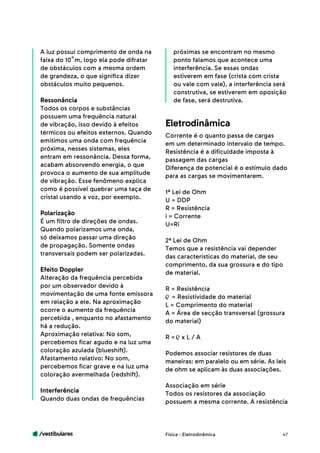 /vestibulares 47
A luz possui comprimento de onda na
faixa do 10 m, logo ela pode difratar
de obstáculos com a mesma ordem
de grandeza, o que significa dizer
obstáculos muito pequenos.
Ressonância
Todos os corpos e substâncias
possuem uma frequência natural
de vibração, isso devido à efeitos
térmicos ou efeitos externos. Quando
emitimos uma onda com frequência
próxima, nesses sistemas, eles
entram em ressonância. Dessa forma,
acabam absorvendo energia, o que
provoca o aumento de sua amplitude
de vibração. Esse fenômeno explica
como é possível quebrar uma taça de
cristal usando a voz, por exemplo.
Polarização
É um filtro de direções de ondas.
Quando polarizamos uma onda,
só deixamos passar uma direção
de propagação. Somente ondas
transversais podem ser polarizadas.
Efeito Doppler
Alteração da frequência percebida
por um observador devido à
movimentação de uma fonte emissora
em relação a ele. Na aproximação
ocorre o aumento da frequência
percebida , enquanto no afastamento
há a redução.
Aproximação relativa: No som,
percebemos ficar agudo e na luz uma
coloração azulada (blueshift).
Afastamento relativo: No som,
percebemos ficar grave e na luz uma
coloração avermelhada (redshift).
Interferência
Quando duas ondas de frequências
próximas se encontram no mesmo
ponto falamos que acontece uma
interferência. Se essas ondas
estiverem em fase (crista com crista
ou vale com vale), a interferência será
construtiva, se estiverem em oposição
de fase, será destrutiva.
Corrente é o quanto passa de cargas
em um determinado intervalo de tempo.
Resistência é a dificuldade imposta à
passagem das cargas
Diferença de potencial é o estímulo dado
para as cargas se movimentarem.
1ª Lei de Ohm
U = DDP
R = Resistência
i = Corrente
U=Ri
2ª Lei de Ohm
Temos que a resistência vai depender
das características do material, de seu
comprimento, da sua grossura e do tipo
de material.
R = Resistência
= Resistividade do material
L = Comprimento do material
A = Área de secção transversal (grossura
do material)
R = x L / A
Podemos associar resistores de duas
maneiras: em paralelo ou em série. As leis
de ohm se aplicam às duas associações.
Associação em série
Todos os resistores da associação
possuem a mesma corrente. A resistência
Eletrodinâmica
Física - Eletrodinâmica
-9
 