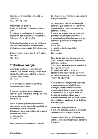 /vestibulares 48
equivalente é calculada somando os
resistores.
Req = R1 + R2 + R3
Associação em paralelo
Todos os resistores possuem a mesma
DDP.
A resistência equivalente é calculada
pela soma dos inversos das resistências.
(1/Rep) = 1/R1 + 1/R2 + 1/R3
Potência dissipada é a energia dissipada
por unidade de tempo. Os resistores
dissipam energia através do Efeito Joule.
Em um resistor temos que E = qV. Logo:
Pot = E/
Pot = U x i
Uma força resultante realiza trabalho
toda vez que muda a energia cinética do
corpo. Calculamos o trabalho realizado
por uma força, como:
W = F . d
Com o trabalho é possível ganhar ou
perder energia cinética.
A energia mecânica é calculada pela
soma de duas energias: a energia cinética
e a energia potencial.
Em= Ep + Ec
Todas as vezes que temos movimento,
velocidade, temos a energia associada ao
movimento, que é a cinética.
Calculamos a energia cinética da seguinte
maneira: m = massa
v = velocidade
Ec = m.v² / 2
Sempre que um corpo tem o potencial
Trabalho e Energia
de entrar em movimento, ele possui uma
energia potencial.
Há pelo menos três tipos de energia
potencial que trabalhamos: a potencial
gravitacional, a potencial elástica e a
potencial elétrica.
O corpo vai possuir energia potencial
gravitacional, sempre que estiver a
uma certa altura. Calculamos a energia
potencial gravitacional da seguinte
maneira.
m = massa
g = aceleração da gravidade
h = altura
Epg = m.g.h
Todo corpo que está associado a um
corpo elástico, irá possuir uma energia
potencial elástica.
Calculamos a energia potencial elástica
da seguinte maneira:
Ep (elástica) = Kx² / 2, onde K =
constante elástica do corpo elástico e
x = deslocamento de corpo elástico em
relação ao equilíbrio.
A um sistema de cargas está associada
uma energia potencial elétrica de
interação capaz de ser convertida
em energia cinética, e sua expressão
é Ep (elétrica) = KoQq / d, onde Ko
é a constante eletrostática que a
questão fornecerá, Q e q são os corpos
carregados em questão e d é a distância
entre as cargas.
Teorema da energia cinética.
O trabalha da força resultante é medido
pela variação da energia cinética.
Quando não há forças dissipativas no
sistema, a energia mecânica se conserva.
Emi=Emf
Física - Trabalho e Energia, Hidrostática
 