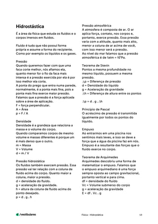 /vestibulares 49
É a área da física que estuda os fluidos e o
corpos imersos em fluidos.
Fluido é tudo que não possui forma
própria e assume a forma do recipiente.
Como por exemplo os líquidos e os gases.
Pressão
Quando queremos fazer com que uma
faca corte melhor, nós afiamos ela,
quanto menor for o fio da faca mais
intensa é a pressão exercida por ela é por
isso melhor ela corta.
A ponta do prego que entra numa parede,
normalmente, é a ponta mais fina, pois a
ponta mais fina exerce maior pressão.
Falamos que a pressão é a força aplicada
sobre a área de aplicação.
F = força perpendicular.
A = Área
p = F / A
Densidade
Densidade é a grandeza que relaciona a
massa e o volume do corpo.
Quando comparamos corpos de mesmo
volume e massas diferentes é porque um
é mais denso que o outro.
m = Massa
V = Volume
d = m / V
Pressão hidrostática
Os fluidos também exercem pressão. Essa
pressão vai ter relação com a coluna de
fluido acima do corpo. Quanto maior a
coluna, maior a pressão.
d = densidade do fluido.
g = aceleração da gravidade.
h = altura da coluna de fluido acima do
ponto desejado.
p = d . g . h
Pressão atmosférica
A atmosfera é composta de ar. O ar
aplica força, contato, nos corpos e,
portanto, exerce pressão. Essa pressão
varia com a altitude, quanto mais alto,
menor a coluna de ar acima de você,
com isso menor será a pressão.
Ao nível do mar falamos que a pressão
atmosférica é de 1atm = 10 Pa.
Teorema de Stevin
Pontos a mesma profundidade no
mesmo líquido, possuem a mesma
pressão.
p = Diferença de pressão
d = Densidade do líquido
g = Aceleração da gravidade
h = Diferença de altura entre os pontos
p = d . g . h
Princípio de Pascal
O acréscimo de pressão é transmitida
igualmente por todos os pontos do
líquido.
Empuxo
Ao entrarmos em uma piscina nos
sentimos mais leves, e isso se deve a
força que a água da piscina faz em nós.
Empuxo é a resultante das forças que o
fluido exerce no corpo.
Teorema de Arquimedes
Arquimedes descobriu uma forma de
matematizar o empuxo. Falamos que
o empuxo arquimediano é uma força
sempre oposta ao campo gravitacional,
portanto vertical e para cima.
df = densidade do fluido
Vc = Volume submerso do corpo
g = aceleração da gravidade
E = df . Vc . g
Física - Hidrostática
Hidrostástica
5
 