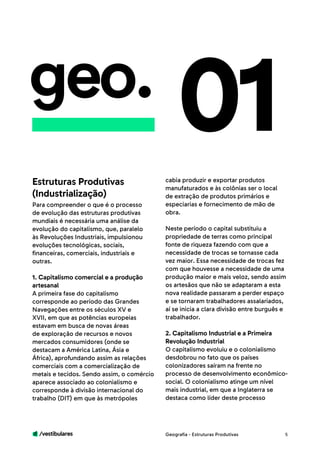 /vestibulares 5
geo.
Para compreender o que é o processo
de evolução das estruturas produtivas
mundiais é necessária uma análise da
evolução do capitalismo, que, paralelo
às Revoluções Industriais, impulsionou
evoluções tecnológicas, sociais,
financeiras, comerciais, industriais e
outras.
1. Capitalismo comercial e a produção
artesanal
A primeira fase do capitalismo
corresponde ao período das Grandes
Navegações entre os séculos XV e
XVII, em que as potências europeias
estavam em busca de novas áreas
de exploração de recursos e novos
mercados consumidores (onde se
destacam a América Latina, Ásia e
África), aprofundando assim as relações
comerciais com a comercialização de
metais e tecidos. Sendo assim, o comércio
aparece associado ao colonialismo e
corresponde à divisão internacional do
trabalho (DIT) em que às metrópoles
01cabia produzir e exportar produtos
manufaturados e às colônias ser o local
de extração de produtos primários e
especiarias e fornecimento de mão de
obra.
Neste período o capital substituiu a
propriedade de terras como principal
fonte de riqueza fazendo com que a
necessidade de trocas se tornasse cada
vez maior. Essa necessidade de trocas fez
com que houvesse a necessidade de uma
produção maior e mais veloz, sendo assim
os artesãos que não se adaptaram a esta
nova realidade passaram a perder espaço
e se tornaram trabalhadores assalariados,
aí se inicia a clara divisão entre burguês e
trabalhador.
2. Capitalismo Industrial e a Primeira
Revolução Industrial
O capitalismo evoluiu e o colonialismo
desdobrou no fato que os países
colonizadores saíram na frente no
processo de desenvolvimento econômico-
social. O colonialismo atinge um nível
mais industrial, em que a Inglaterra se
destaca como líder deste processo
Estruturas Produtivas
(Industrialização)
Geografia - Estruturas Produtivas
 