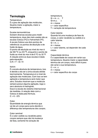 /vestibulares 50
Temperatura
É o grau de agitação das moléculas.
Quanto maior a agitação, maior a
temperatura.
Escalas termométricas
Existem diversas escalas para medir
temperatura, duas das mais usadas são as
escalas Celsius (°C) e Fahrenheit (°F).
A escala Celsius usa dois pontos de
referência: os pontos de ebulição e de
fusão da água.
O ponto de ebulição ao nível do mar é
de 100 °C ou 212 °F, enquanto o ponto de
fusão ao nível do mar é de 0 °C ou 32 °F
A relação entre as duas escalas é dada
pela equação:
C/5 = F - 32 / 9
Kelvin
É a escala absoluta de temperatura, isso
é devido a ela ser a única escala obtida
teoricamente. Temperatura é o nível de
agitação das moléculas. Com isso se tem
agitação a temperatura será maior que
zero. Estudos mostram que a molécula
sempre possui alguma agitação, logo o
zero absoluto é inatingível.
Essa é a escala do sistema internacional
de medidas. A relação dela com a
Celsius é dada pela fórmula.
C = K - 273
Calor
Quantidade de energia térmica que
vai de um corpo para outra devido à
diferença das temperaturas dos corpos.
Calor sensível
É o calor cedido ou recebido pelos
corpos sempre que não há mudança
de fase, somente há variação de
Termologia temperatura.
Q = m . c . T
Q=m.c.
m = massa
c = calor específico
T = variação de temperatura
Calor latente
Quando há uma mudança de fase do
corpo, o calor recebido ou cedido é o
calor latente.
Q = m . L
m = massa.
L = calor latente, vai depender de cada
corpo.
Capacidade térmica
É a capacidade do corpo em variar sua
temperatura. Quanto maior a capacidade
térmica de um corpo, mais difícil é para
ele variar a sua temperatura.
C = m . c
m = massa
c = calor específico do corpo
Física - Termologia
 