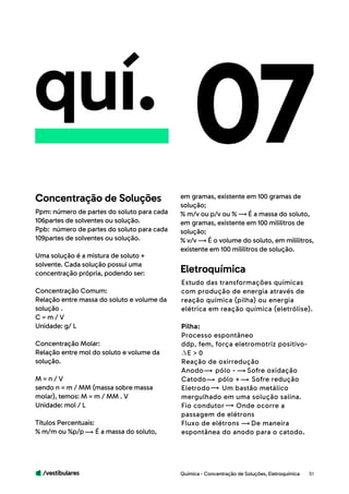 /vestibulares 51
quí.
Ppm: número de partes do soluto para cada
106partes de solventes ou solução.
Ppb: número de partes do soluto para cada
109partes de solventes ou solução.
Uma solução é a mistura de soluto +
solvente. Cada solução possui uma
concentração própria, podendo ser:
Concentração Comum:
Relação entre massa do soluto e volume da
solução .
C = m / V 	
Unidade: g/ L
Concentração Molar:
Relação entre mol do soluto e volume da
solução.
M = n / V
sendo n = m / MM (massa sobre massa
molar), temos: M = m / MM . V 	
Unidade: mol / L
Títulos Percentuais:
% m/m ou %p/p É a massa do soluto,
07em gramas, existente em 100 gramas de
solução;
% m/v ou p/v ou % É a massa do soluto,
em gramas, existente em 100 mililitros de
solução;
% v/v É o volume do soluto, em mililitros,
existente em 100 mililitros de solução.
Concentração de Soluções
Estudo das transformações químicas
com produção de energia através de
reação química (pilha) ou energia
elétrica em reação química (eletrólise).
Pilha:
Processo espontâneo
ddp, fem, força eletromotriz positivo-
E > 0
Reação de oxirredução
Anodo pólo - Sofre oxidação
Catodo pólo + Sofre redução
Eletrodo Um bastão metálico
mergulhado em uma solução salina.
Fio condutor Onde ocorre a
passagem de elétrons
Fluxo de elétrons De maneira
espontânea do anodo para o catodo.
Eletroquímica
Química - Concentração de Soluções, Eletroquímica
 